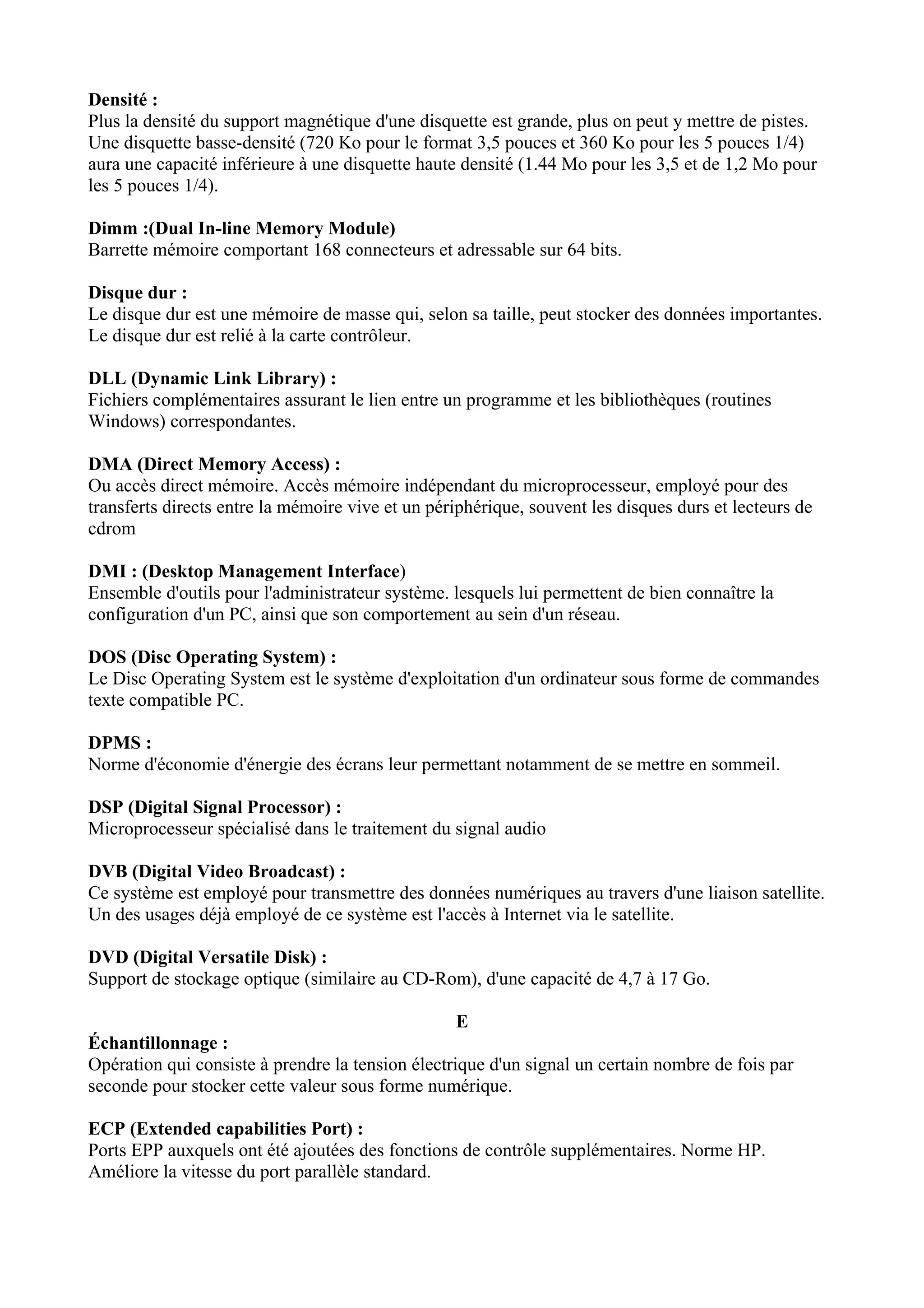 Densité : 
Plus la densité du support magnétique d'une disquette est grande, plus on peut y mettre de pistes. 
Une disquette basse-densité (720 Ko pour le format 3,5 pouces et 360 Ko pour les 5 pouces 1/4) 
aura une capacité inférieure à une disquette haute densité (1.44 Mo pour les 3,5 et de 1,2 Mo pour 
les 5 pouces 1/4). 
Dimm :(Dual In-line Memory Module) 
Barrette mémoire comportant 168 connecteurs et adressable sur 64 bits. 
Disque dur : 
Le disque dur est une mémoire de masse qui, selon sa taille, peut stocker des données importantes. 
Le disque dur est relié à la carte contrôleur. 
DLL (Dynamic Link Library) : 
Fichiers complémentaires assurant le lien entre un programme et les bibliothèques (routines 
Windows) correspondantes. 
DMA (Direct Memory Access) : 
Ou accès direct mémoire. Accès mémoire indépendant du microprocesseur, employé pour des 
transferts directs entre la mémoire vive et un périphérique, souvent les disques durs et lecteurs de 
cdrom 
DMI : (Desktop Management Interface) 
Ensemble d'outils pour l'administrateur système. lesquels lui permettent de bien connaître la 
configuration d'un PC, ainsi que son comportement au sein d'un réseau. 
DOS (Disc Operating System) : 
Le Disc Operating System est le système d'exploitation d'un ordinateur sous forme de commandes 
texte compatible PC. 
DPMS : 
Norme d'économie d'énergie des écrans leur permettant notamment de se mettre en sommeil. 
DSP (Digital Signal Processor) : 
Microprocesseur spécialisé dans le traitement du signal audio 
DVB (Digital Video Broadcast) : 
Ce système est employé pour transmettre des données numériques au travers d'une liaison satellite. 
Un des usages déjà employé de ce système est l'accès à Internet via le satellite. 
DVD (Digital Versatile Disk) : 
Support de stockage optique (similaire au CD-Rom), d'une capacité de 4,7 à 17 Go. 
E 
Échantillonnage : 
Opération qui consiste à prendre la tension électrique d'un signal un certain nombre de fois par 
seconde pour stocker cette valeur sous forme numérique. 
ECP (Extended capabilities Port) : 
Ports EPP auxquels ont été ajoutées des fonctions de contrôle supplémentaires. Norme HP. 
Améliore la vitesse du port parallèle standard. 
 