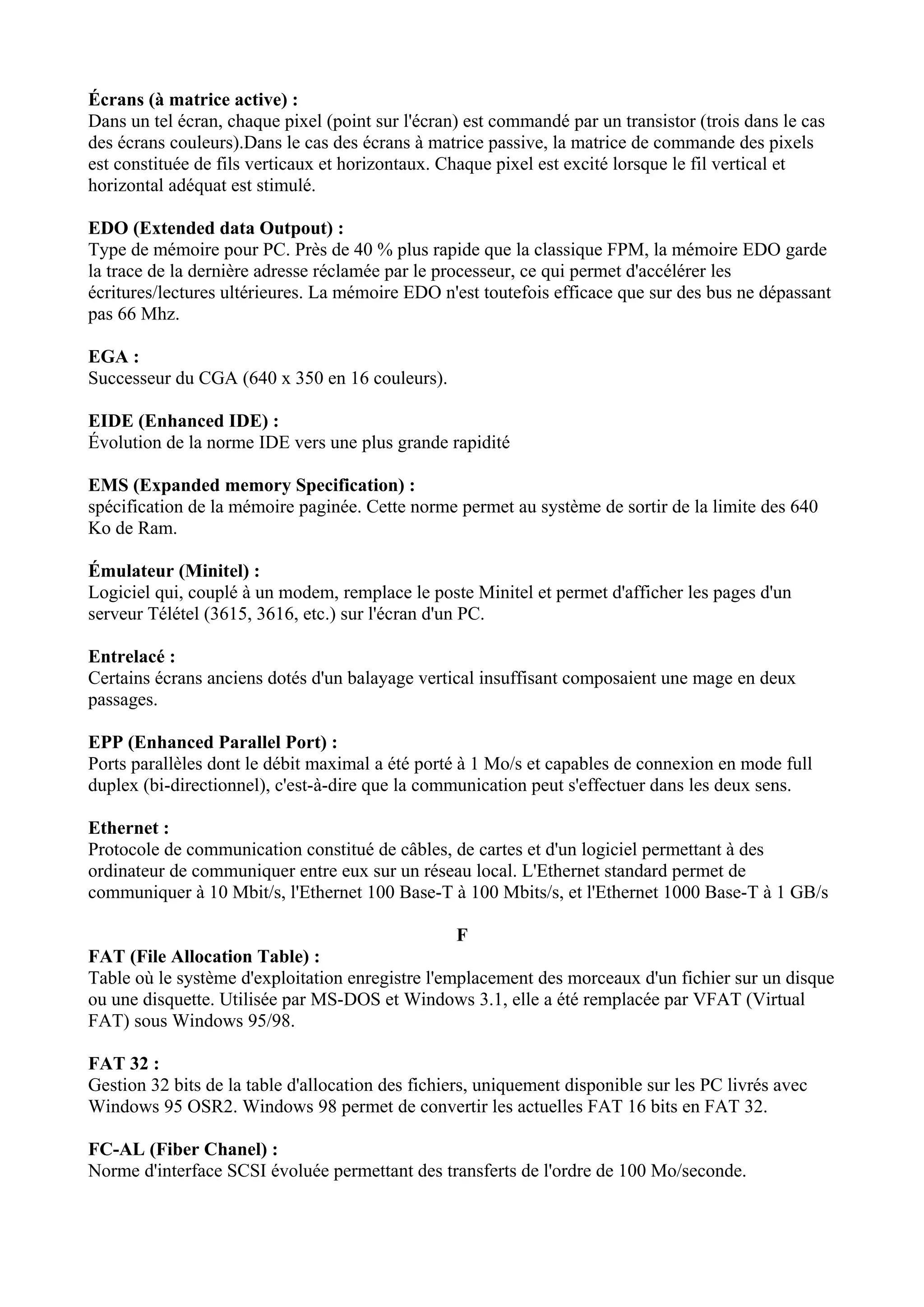 Écrans (à matrice active) : 
Dans un tel écran, chaque pixel (point sur l'écran) est commandé par un transistor (trois dans le cas 
des écrans couleurs).Dans le cas des écrans à matrice passive, la matrice de commande des pixels 
est constituée de fils verticaux et horizontaux. Chaque pixel est excité lorsque le fil vertical et 
horizontal adéquat est stimulé. 
EDO (Extended data Outpout) : 
Type de mémoire pour PC. Près de 40 % plus rapide que la classique FPM, la mémoire EDO garde 
la trace de la dernière adresse réclamée par le processeur, ce qui permet d'accélérer les 
écritures/lectures ultérieures. La mémoire EDO n'est toutefois efficace que sur des bus ne dépassant 
pas 66 Mhz. 
EGA : 
Successeur du CGA (640 x 350 en 16 couleurs). 
EIDE (Enhanced IDE) : 
Évolution de la norme IDE vers une plus grande rapidité 
EMS (Expanded memory Specification) : 
spécification de la mémoire paginée. Cette norme permet au système de sortir de la limite des 640 
Ko de Ram. 
Émulateur (Minitel) : 
Logiciel qui, couplé à un modem, remplace le poste Minitel et permet d'afficher les pages d'un 
serveur Télétel (3615, 3616, etc.) sur l'écran d'un PC. 
Entrelacé : 
Certains écrans anciens dotés d'un balayage vertical insuffisant composaient une mage en deux 
passages. 
EPP (Enhanced Parallel Port) : 
Ports parallèles dont le débit maximal a été porté à 1 Mo/s et capables de connexion en mode full 
duplex (bi-directionnel), c'est-à-dire que la communication peut s'effectuer dans les deux sens. 
Ethernet : 
Protocole de communication constitué de câbles, de cartes et d'un logiciel permettant à des 
ordinateur de communiquer entre eux sur un réseau local. L'Ethernet standard permet de 
communiquer à 10 Mbit/s, l'Ethernet 100 Base-T à 100 Mbits/s, et l'Ethernet 1000 Base-T à 1 GB/s 
F 
FAT (File Allocation Table) : 
Table où le système d'exploitation enregistre l'emplacement des morceaux d'un fichier sur un disque 
ou une disquette. Utilisée par MS-DOS et Windows 3.1, elle a été remplacée par VFAT (Virtual 
FAT) sous Windows 95/98. 
FAT 32 : 
Gestion 32 bits de la table d'allocation des fichiers, uniquement disponible sur les PC livrés avec 
Windows 95 OSR2. Windows 98 permet de convertir les actuelles FAT 16 bits en FAT 32. 
FC-AL (Fiber Chanel) : 
Norme d'interface SCSI évoluée permettant des transferts de l'ordre de 100 Mo/seconde. 
 