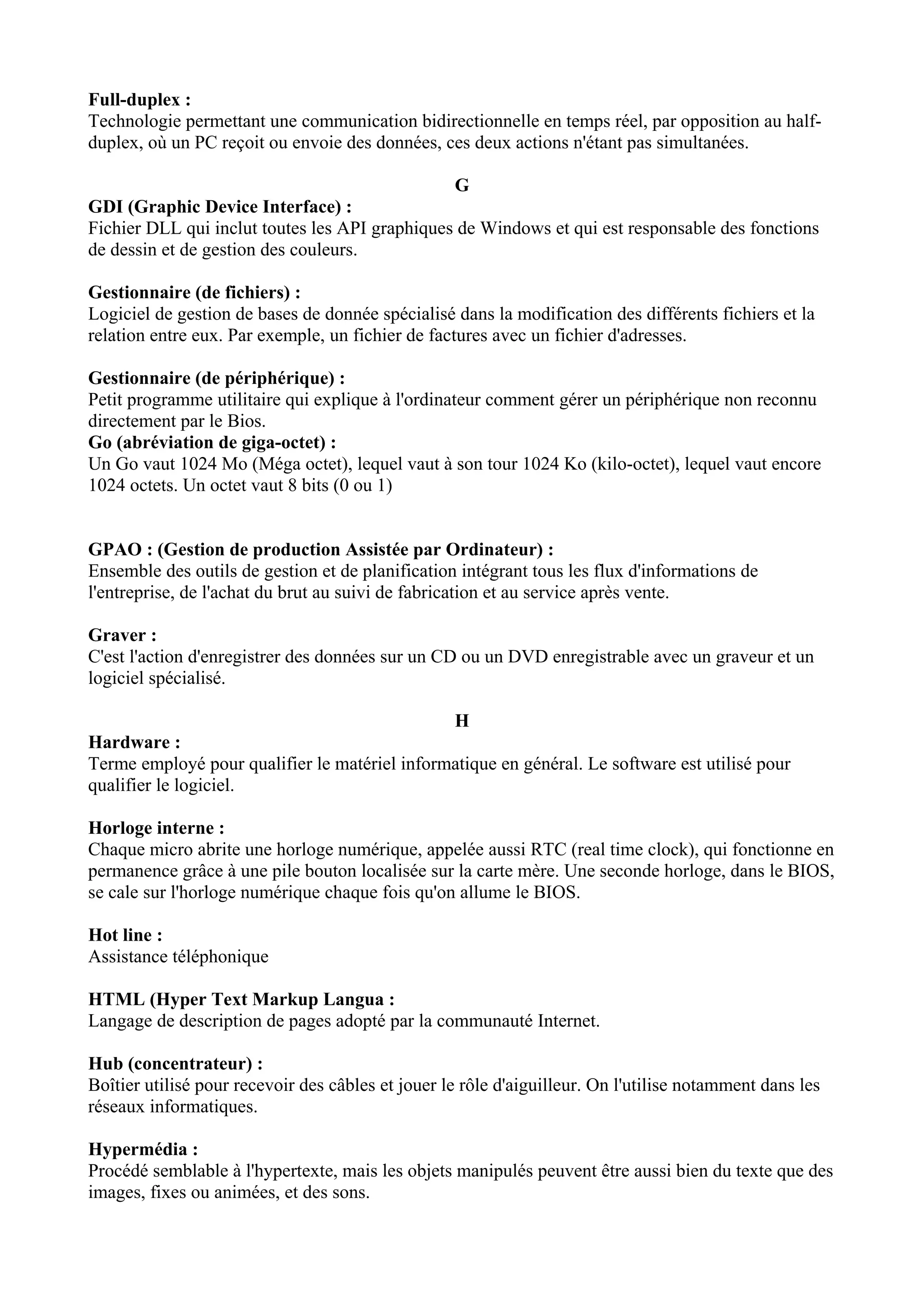 Full-duplex : 
Technologie permettant une communication bidirectionnelle en temps réel, par opposition au half-duplex, 
où un PC reçoit ou envoie des données, ces deux actions n'étant pas simultanées. 
G 
GDI (Graphic Device Interface) : 
Fichier DLL qui inclut toutes les API graphiques de Windows et qui est responsable des fonctions 
de dessin et de gestion des couleurs. 
Gestionnaire (de fichiers) : 
Logiciel de gestion de bases de donnée spécialisé dans la modification des différents fichiers et la 
relation entre eux. Par exemple, un fichier de factures avec un fichier d'adresses. 
Gestionnaire (de périphérique) : 
Petit programme utilitaire qui explique à l'ordinateur comment gérer un périphérique non reconnu 
directement par le Bios. 
Go (abréviation de giga-octet) : 
Un Go vaut 1024 Mo (Méga octet), lequel vaut à son tour 1024 Ko (kilo-octet), lequel vaut encore 
1024 octets. Un octet vaut 8 bits (0 ou 1) 
GPAO : (Gestion de production Assistée par Ordinateur) : 
Ensemble des outils de gestion et de planification intégrant tous les flux d'informations de 
l'entreprise, de l'achat du brut au suivi de fabrication et au service après vente. 
Graver : 
C'est l'action d'enregistrer des données sur un CD ou un DVD enregistrable avec un graveur et un 
logiciel spécialisé. 
H 
Hardware : 
Terme employé pour qualifier le matériel informatique en général. Le software est utilisé pour 
qualifier le logiciel. 
Horloge interne : 
Chaque micro abrite une horloge numérique, appelée aussi RTC (real time clock), qui fonctionne en 
permanence grâce à une pile bouton localisée sur la carte mère. Une seconde horloge, dans le BIOS, 
se cale sur l'horloge numérique chaque fois qu'on allume le BIOS. 
Hot line : 
Assistance téléphonique 
HTML (Hyper Text Markup Langua : 
Langage de description de pages adopté par la communauté Internet. 
Hub (concentrateur) : 
Boîtier utilisé pour recevoir des câbles et jouer le rôle d'aiguilleur. On l'utilise notamment dans les 
réseaux informatiques. 
Hypermédia : 
Procédé semblable à l'hypertexte, mais les objets manipulés peuvent être aussi bien du texte que des 
images, fixes ou animées, et des sons. 
 