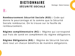 D I C T I O N N A I R E
SÉCURITÉ SOCIALE
Remboursement Sécurité Sociale (RSS) : Code qui
donne le pourcentage et la somme que la Sécurité
Sociale rembourse. On le trouve sur la feuille de
remboursement.
Régime complémentaire (RC) :  Régime qui correspond
aux frais de santé en complément du régime obligatoire.
Régime Obligatoire (RO) :  Régime de Sécurité Sociale
dont tout un chacun bénéficie de manière obligatoire.
R -
Montage : Marie Camara
 