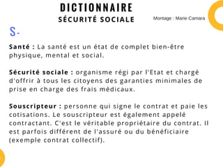 D I C T I O N N A I R E
SÉCURITÉ SOCIALE
Santé : La santé est un état de complet bien-être
physique, mental et social.
Sécurité sociale : organisme régi par l'Etat et chargé
d'offrir à tous les citoyens des garanties minimales de
prise en charge des frais médicaux.
Souscripteur : personne qui signe le contrat et paie les
cotisations. Le souscripteur est également appelé
contractant. C'est le véritable propriétaire du contrat. Il
est parfois différent de l'assuré ou du bénéficiaire
(exemple contrat collectif).
S -
Montage : Marie Camara
 