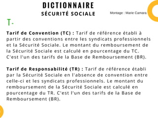 D I C T I O N N A I R E
SÉCURITÉ SOCIALE
Tarif de Convention (TC) : Tarif de référence établi à
partir des conventions entre les syndicats professionnels
et la Sécurité Sociale. Le montant du remboursement de
la Sécurité Sociale est calculé en pourcentage du TC.
C'est l'un des tarifs de la Base de Remboursement (BR).
Tarif de Responsabilité (TR) : Tarif de référence établi
par la Sécurité Sociale en l'absence de convention entre
celle-ci et les syndicats professionnels. Le montant du
remboursement de la Sécurité Sociale est calculé en
pourcentage du TR. C'est l'un des tarifs de la Base de
Remboursement (BR).
T -
Montage : Marie Camara
 