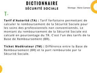 D I C T I O N N A I R E
SÉCURITÉ SOCIALE
Tarif d'Autorité (TA) : Tarif forfaitaire permettant de
calculer le remboursement de la Sécurité Sociale pour
les soins des professionnels non conventionnés. Le
montant du remboursement de la Sécurité Sociale est
calculé en pourcentage du TR. C'est l'un des tarifs de la
Base de Remboursement (BR).
Ticket Modérateur (TM) : Différence entre la Base de
Remboursement (BR) et la part remboursée par la
Sécurité Sociale.
T -
Montage : Marie Camara
 