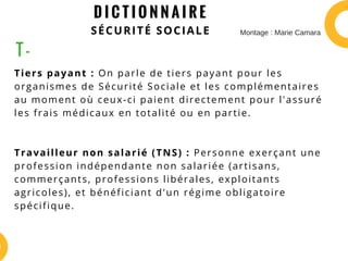 D I C T I O N N A I R E
SÉCURITÉ SOCIALE
Tiers payant : On parle de tiers payant pour les
organismes de Sécurité Sociale et les complémentaires
au moment où ceux-ci paient directement pour l'assuré
les frais médicaux en totalité ou en partie.
Travailleur non salarié (TNS) : Personne exerçant une
profession indépendante non salariée (artisans,
commerçants, professions libérales, exploitants
agricoles), et bénéficiant d'un régime obligatoire
spécifique.
T -
Montage : Marie Camara
 