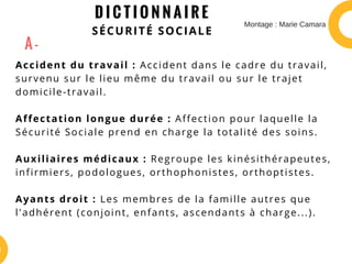 D I C T I O N N A I R E
SÉCURITÉ SOCIALE
Accident du travail : Accident dans le cadre du travail,
survenu sur le lieu même du travail ou sur le trajet
domicile-travail.
Affectation longue durée : Affection pour laquelle la
Sécurité Sociale prend en charge la totalité des soins.
Auxiliaires médicaux : Regroupe les kinésithérapeutes,
infirmiers, podologues, orthophonistes, orthoptistes.
Ayants droit : Les membres de la famille autres que
l'adhérent (conjoint, enfants, ascendants à charge...).
A -
Montage : Marie Camara
 