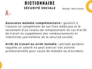 D I C T I O N N A I R E
SÉCURITÉ SOCIALE
Assurance maladie complémentaire : garantit à
l'assuré un complément de ses frais médicaux et le
versement d'un revenu de remplacement en cas d'arrêt
de travail en supplément des remboursements et
indemnités journalières de la sécurité sociale.
Arrêt de travail ou arrêt maladie : période pendant
laquelle un salarié ne peut exercer son activité
professionnelle pour cause de maladie ou d'accident.
A -
Montage : Marie Camara
 