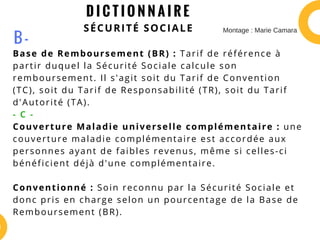 D I C T I O N N A I R E
SÉCURITÉ SOCIALE
Base de Remboursement (BR) : Tarif de référence à
partir duquel la Sécurité Sociale calcule son
remboursement. Il s'agit soit du Tarif de Convention
(TC), soit du Tarif de Responsabilité (TR), soit du Tarif
d'Autorité (TA).
- C -
Couverture Maladie universelle complémentaire : une
couverture maladie complémentaire est accordée aux
personnes ayant de faibles revenus, même si celles-ci
bénéficient déjà d'une complémentaire.
Conventionné : Soin reconnu par la Sécurité Sociale et
donc pris en charge selon un pourcentage de la Base de
Remboursement (BR).
B -
Montage : Marie Camara
 