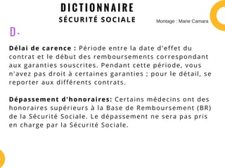 D I C T I O N N A I R E
SÉCURITÉ SOCIALE
Délai de carence : Période entre la date d'effet du
contrat et le début des remboursements correspondant
aux garanties souscrites. Pendant cette période, vous
n'avez pas droit à certaines garanties ; pour le détail, se
reporter aux différents contrats.
Dépassement d'honoraires: Certains médecins ont des
honoraires supérieurs à la Base de Remboursement (BR)
de la Sécurité Sociale. Le dépassement ne sera pas pris
en charge par la Sécurité Sociale.
D -
Montage : Marie Camara
 