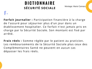 D I C T I O N N A I R E
SÉCURITÉ SOCIALE
Forfait journalier : Participation financière à la charge
de l'assuré pour séjourner plus d'un jour dans un
établissement hospitalier. Ce forfait n'est jamais pris en
charge par la Sécurité Sociale. Son montant est fixé par
arrêté.
Frais réels : Somme réglée par le patient au praticien.
Les remboursements de la Sécurité Sociale plus ceux des
Complémentaires Santé ne peuvent en aucun cas
dépasser les frais réels.
F -
Montage: Marie Camara
 
