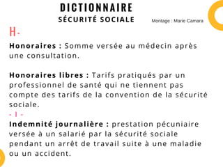 D I C T I O N N A I R E
SÉCURITÉ SOCIALE
Honoraires : Somme versée au médecin après
une consultation.
Honoraires libres : Tarifs pratiqués par un
professionnel de santé qui ne tiennent pas
compte des tarifs de la convention de la sécurité
sociale.
- I -
Indemnité journalière : prestation pécuniaire
versée à un salarié par la sécurité sociale
pendant un arrêt de travail suite à une maladie
ou un accident.
H -
Montage : Marie Camara
 