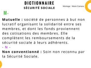 D I C T I O N N A I R E
SÉCURITÉ SOCIALE
Mutuelle : société de personnes à but non
lucratif organisant la solidarité entre ses
membres, et dont les fonds proviennent
des cotisations des membres. Elle
complètent les remboursements de la
sécurité sociale à leurs adhérents.
- N -
Non conventionné : Soin non reconnu par
la Sécurité Sociale.
M -
Montage : Marie Camara
 