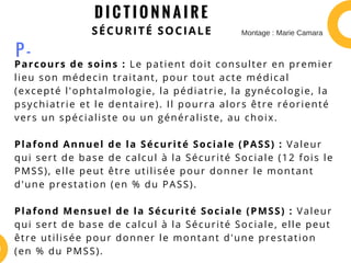 D I C T I O N N A I R E
SÉCURITÉ SOCIALE
Parcours de soins : Le patient doit consulter en premier
lieu son médecin traitant, pour tout acte médical
(excepté l'ophtalmologie, la pédiatrie, la gynécologie, la
psychiatrie et le dentaire). Il pourra alors être réorienté
vers un spécialiste ou un généraliste, au choix.
Plafond Annuel de la Sécurité Sociale (PASS) : Valeur
qui sert de base de calcul à la Sécurité Sociale (12 fois le
PMSS), elle peut être utilisée pour donner le montant
d'une prestation (en % du PASS).
Plafond Mensuel de la Sécurité Sociale (PMSS) : Valeur
qui sert de base de calcul à la Sécurité Sociale, elle peut
être utilisée pour donner le montant d'une prestation
(en % du PMSS).
P -
Montage : Marie Camara
 