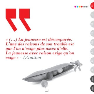 a-B
                                       AidES




                                               c
                                               d-e
                                               F-H
« (…) La jeunesse est désemparée.
L’une des raisons de son trouble est




                                               i-M
que l’on n’exige plus assez d’elle.
La jeunesse avec raison exige qu’on




                                               o-p
exige » - J.Guitton




                                               Q-r
                                               s-U
                                               annexes
                                               index
                    page 9
 