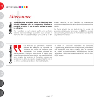 a-B




                       A
          ALTERnAnCE




             Alternance
c




                           terme générique recouvrant toutes les formations dont           études classiques, en vue d’acquérir les qualifications
            définition



                           le temps est partagé entre un enseignement théorique en         professionnelles nécessaires à une insertion professionnelle
d-e




                           centre de formation et une formation pratique proposée          rapide.
                           en entreprise.
                                                                                           La forme actuelle de ces contrats est le contrat de
                           Par restriction, ce qui entraine parfois une confusion,         professionnalisation, qui a remplacé en 2003 les contrats
                           le terme alternance désigne souvent les seuls contrats en       de qualification, d’adaptation et d’orientation (voir Contrat
F-H




                           alternance (et hors apprentissage) qui suivent la fin des       de professionnalisation).
i-M




                                           Les formules qui permettent d’alterner          Il serait en particulier regrettable de confondre
            commentaires




                                           périodes en entreprise et séquences de          l’apprentissage, formation initiale diplômante, comparable
                                           formation en centres de formation sont          aux formations sous statut scolaire, avec les contrats
                                           nombreuses. Elles peuvent recouvrir des         de travail professionnalisants post-formation initiale
                           réalités variées  : alternance sous contrat de travail, sous    (alternance, contrat de professionnalisation) qui ont leur
o-p




                           convention de stage de longue durée, sous statut étudiant,      utilité propre.
                           sans compter les systèmes de formation propres aux
                           fonctionnaires. Elles répondent à des objectifs différents et
                           ne doivent pas être confondues ni choisies à la légère.
Q-r
s-U
annexes
index




                                                                               page 12
 