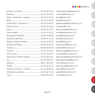 a-B
                                                                                                                      pOinTS A

Quimper Cornouaille .....................................02 98 98 29 95            valerie.pannetier@quimper.cci.fr
Roannais ......................................................04 77 44 54 64      e.fremont@roanne.cci.fr




                                                                                                                                 c
Rodez - Villefranche - Espalion .....................04 65 77 77 29                pointa@rodez.cci.fr
Rouen ..........................................................02 32 10 05 00     pointa@rouen.cci.fr
Saint-Etienne - Montbrison ...........................04 77 43 04 20               apprentissage@saint-etienne.cci.fr




                                                                                                                                 d-e
Saône-et-Loire .............................................03 85 21 53 00         s.franquin@cci71.fr
Savoie ..........................................................08 20 22 73 73    apprentissage@savoie.cci.fr
Seine et Marne .............................................01 60 37 52 25         pointa@seineetmarne.cci.fr




                                                                                                                                 F-H
Strasbourg et Bas-Rhin.................................03 88 43 08 00              pointa@strasbourg.cci.fr
Sud Alsace Mulhouse....................................03 89 66 71 20              pointa@mulhouse.cci.fr
Tarbes et Hautes-Pyrénées ............................05 62 51 88 78               pointa@tarbes.cci.fr




                                                                                                                                 i-M
Territoire de Belfort ......................................03 84 54 54 50         cblanchenoix@belfort.cci.fr
Toulouse ......................................................0562576630 / 31 a.billeres@toulouse.cci.fr
Touraine .......................................................02 47 47 20 00     apprentissage@touraine.cci.fr




                                                                                                                                 o-p
Tulle et Ussel ................................................05 55 21 55 25      f.vernadet@tulle-ussel.cci.fr
Valencienne / Sambre-Avesnois .....................03 27 28 41 42                  apprentissage@valenciennois.cci.fr
Var ..............................................................04 94 22 81 45   pointapprentissage@var.cci.fr




                                                                                                                                 Q-r
Vaucluse ......................................................0811 560 200        Point-A@vaucluse.cci.fr
Vendée .........................................................02 51 45 32 31     apprentissage@vendee.cci.fr
Versailles, Val d Oise - Yvelines ......................01 30 48 80 00             abouvet@versailles.cci.fr




                                                                                                                                 s-U
Villefranche-sur-Saône..................................04 74 62 73 00             pointa@villefranche.cci.fr
Yonne ..........................................................03 86 49 40 96     n.tardy@yonne.cci.fr




                                                                                                                                 annexes
                                                                                                                                 index
                                                                page 131
 