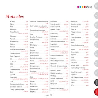 a-B
                                                                                                                                                            indEX




mots clés




                                                                                                                                                                    c
  Acteurs                           p.4    Contrat de Professionnalisation           Formalités                       p.48    Orientation           p.71, 77, 80
                                                                             p.36
  Agence                           p.52                                              Frais de Gestion             p.58, 96    Ouverture sociale             p.78




                                                                                                                                                                    d-e
  Aides                             p.8
                                           Contributions des entreprises             Grand Emprunt                    p.66    Partenariats               p.4, 79
                                                             p.25, 38, 43, 72, 96
  Allemagne                        p.10                                              Grandes Ecoles                           Points A              p.71, 77, 80
                                           Convention quinquennale                                    p.16, 24, 28, 78, 95
  Alsace Moselle                                                     p.26, 28, 86                                             Préapprentissage              p.81
                   p.53, 65, 68, 85, 96                                              Habilitation                     p.59




                                                                                                                                                                    F-H
                                           Coût                          p.40, 85                                             Prime                       p.8,82
  Alternance                       p.12                                              Hébergement                      p.60
                                           Création d'entreprise             p.41                                             Protection sociale            p.83
  Apprenti                         p.14                                              Indemnité                 p.8, 82, 86
                                           Crédit d'impôt                 p.8, 42                                             Qualité                       p.84
  Apprentissage                p.16, 54                                              Insertion professionnelle p.62
                                           CSA                       p.38, 43, 56                                             Quota                 p.43, 85, 96




                                                                                                                                                                    i-M
  Barème                       p.20, 96                                              Inspection                   p.64, 65
                                           Développeur                   p.24, 44                                             Recherche d'entreprise
  Bourses                          p.22                                              Investissement                   p.66                          p.46, 71, 80
                                           DIMA                              p.81
  Branches professionnelles                                                          Jeunes                                   Régions        p.26, 28, 30, 82, 86
                        p.4, 16, 30, 79
                                           Diplôme                           p.45
                                                                                       p.14, 16, 18, 22, 32, 46, 52, 60, 62
                                                                                                                              Rémunération                  p.92
                                           Discrimination                    p.46                        67, 71, 76, 77, 81




                                                                                                                                                                    o-p
  Carnet de liaison                p.67
                                                                                                                              Ruptures                      p.90
  Carte d'apprenti                 p.23
                                           Dual (système)                    p.10    Livret d'apprentissage           p.67
                                                                                                                              SAIA                      p.64, 65
  CCI              p.16, 24, 26, 48, 72
                                           Durée de formation                p.47    Logement                         p.60
                                                                                                                              Salaires                      p.92
  CCREFP                           p.86
                                           Ecoles            p.20, 24, 59, 78, 95    Maître d'apprentissage           p.68
                                                                                                                              Sans murs                     p.28




                                                                                                                                                                    Q-r
  CDA                          p.25, 38
                                           Emploi                p.22, 34, 36, 62    Médiation                        p.70
                                                                                                                              Secteur public          p.4, 79, 94
  CFA                  p.26, 28, 54, 55
                                           Enregistrement                    p.48    Mercredis de l'apprentissage
                                                                                                                  p.71, 77    Sections d'apprentissage
  Charges sociales          p.8, 34, 53
                                           Entrepreneuriat                   p.41
                                                                                                                                                    p.16, 26, 98
                                           Entreprise                                Missions Locales                  p.4
  CMA                p.4, 44, 48, 65, 79                                                                                      Sécurité au travail           p.32




                                                                                                                                                                    s-U
                                            p.4, 8, 34, 36, 38, 41, 42, 43, 44, 50   Mobilité européenne              p.52
  COFOM                            p.76                     53, 68, 79, 82, 90, 96                                            Supérieur                     p.95
                                                                                     Movil'app                        p.52
  Collecteurs                              Etat                                                                               Taxe d'apprentissage p.72, 96
        p.20, 25, 38, 43, 58, 59, 85, 96   p.4, 30, 44, 48, 53, 54, 56, 60, 82, 94   Nuits de l'Orientation           p.77
                                                                                                                              Transport         p.18, 23, 55, 86




                                                                                                                                                                    annexes
  COM                          p.30, 56    Europe                            p.52    OCTA             p.25, 38, 43, 72, 96
                                                                                                                              Tuteur                    p.36, 68
  Compagnons du Devoir              p.4    Examens                       p.84, 88    Olympiades                       p.76
                                                                                                                              UFA                           p.98
  Conditions de travail            p.32    Exonération                       p.53
                                                                                     Organisme gestionnaire
  Contrat d'apprentissage                  Financement               p.38, 54, 55                         p.26, 30, 66, 98



                                                                                                                                                                    index
                               p.34, 48    FNDMA                     p.30, 56, 72

                                                                            page 135
 