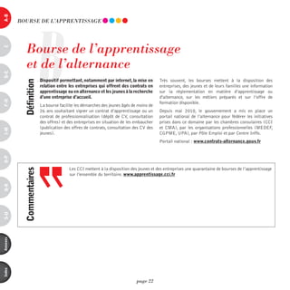 a-B




                       B
          BOURSE dE L’AppREnTiSSAGE




             Bourse de l’apprentissage
c




             et de l’alternance
d-e




                           dispositif permettant, notamment par internet, la mise en      Très souvent, les bourses mettent à la disposition des
            définition




                           relation entre les entreprises qui offrent des contrats en     entreprises, des jeunes et de leurs familles une information
                           apprentissage ou en alternance et les jeunes à la recherche    sur la réglementation en matière d’apprentissage ou
                           d’une entreprise d’accueil.                                    d'alternance, sur les métiers préparés et sur l’offre de
F-H




                                                                                          formation disponible.
                           La bourse facilite les démarches des jeunes âgés de moins de
                           26 ans souhaitant signer un contrat d’apprentissage ou un      Depuis mai 2010, le gouvernement a mis en place un
                           contrat de professionnalisation (dépôt de CV, consultation     portail national de l’alternance pour fédérer les initiatives
                           des offres) et des entreprises en situation de les embaucher   prises dans ce domaine par les chambres consulaires (CCI
                           (publication des offres de contrats, consultation des CV des   et CMA), par les organisations professionnelles (MEDEF,
i-M




                           jeunes).                                                       CGPME, UPA), par Pôle Emploi et par Centre Inffo.
                                                                                          Portail national : www.contrats-alternance.gouv.fr
o-p




                                          Les CCI mettent à la disposition des jeunes et des entreprises une quarantaine de bourses de l’apprentissage
            commentaires




                                          sur l’ensemble du territoire. www.apprentissage.cci.fr
Q-r
s-U
annexes
index




                                                                              page 22
 