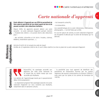 a-B
                                                                                                                                 C
                                                                                                     CARTE nATiOnALE d’AppREnTi




                                                             Carte nationale d’apprenti




                                                                                                                                                      c
                     carte délivrée à l’apprenti par son cFa lui permettant de         - les transports collectifs,
      définition



                     faire valoir la spécificité de son statut auprès de tiers et de




                                                                                                                                                      d-e
                                                                                       - la restauration.
                     pouvoir accéder à des réductions tarifaires.
                                                                                       Les caractéristiques de la carte (dimensions, informations,
                     Depuis 2005, les apprentis peuvent obtenir une carte
                                                                                       photographie…) ont été fixées par arrêté.
                     annuelle  : la carte nationale d’apprenti portant mention
                     « Etudiant des métiers » et ouvrant droit à des réductions        En cas de rupture de contrat, la carte nationale d’apprenti




                                                                                                                                                      F-H
                     pour :                                                            est récupérée et détruite par le centre de formation qui l’a
                                                                                       délivrée.
                     - des activités culturelles et de loisirs (musées, cinémas,
                     théâtres, installations sportives…),




                                                                                                                                                      i-M
                     Articles D 6222-42 et suivants du code du travail
    références
réglementaires




                     Arrêtés du 12 septembre 2005 et du 21 avril 2006 relatifs à la mise en place de la carte nationale d'apprenti




                                                                                                                                                      o-p
                                                                                                                                                      Q-r
                                     Aujourd’hui, les avantages accordés aux           - la possibilité pour tout apprenti de bénéficier des
      commentaires




                                     apprentis par cette carte nationale ne            prestations de restauration fournies par les centres




                                                                                                                                                      s-U
                                     se situent pas au même niveau que ceux            régionaux des œuvres universitaires et scolaires (CROUS)
                                     accordés aux étudiants.                           mais aussi par les lycées et les centres de formation de
                                                                                       l’AFPA.
                     Les ateliers de l’apprentissage lancés par le gouvernement
                     début 2010 proposaient :




                                                                                                                                                      annexes
                     - un alignement progressif des avantages associés à la carte
                     nationale d’apprenti sur ceux consentis aux étudiants,
                     notamment dans le domaine culturel,




                                                                                                                                                      index
                                                                          page 23
 