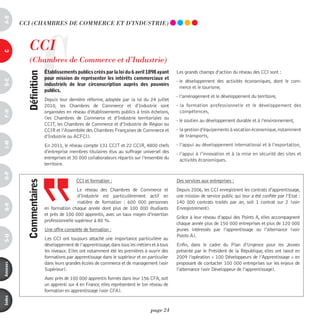 a-B




                       C
          CCi (ChAmBRES dE COmmERCE ET d’indUSTRiE)



             CCi
c




             (Chambres de Commerce et d’industrie)
                           établissements publics créés par la loi du 6 avril 1898 ayant       Les grands champs d’action du réseau des CCI sont :
            définition



                           pour mission de représenter les intérêts commerciaux et
d-e




                                                                                               - le développement des activités économiques, dont le com-
                           industriels de leur circonscription auprès des pouvoirs
                                                                                                 merce et le tourisme,
                           publics.
                                                                                               - l’aménagement et le développement du territoire,
                           Depuis leur dernière réforme, adoptée par la loi du 24 juillet
                           2010, les Chambres de Commerce et d’Industrie sont                  - la formation professionnelle et le développement des
                                                                                                 compétences,
F-H




                           organisées en réseau d’établissements publics à trois échelons,
                           (les Chambres de Commerce et d’Industrie territoriales ou
                                                                                               - le soutien au développement durable et à l’environnement,
                           CCIT, les Chambres de Commerce et d’Industrie de Région ou
                           CCIR et l’Assemblée des Chambres Françaises de Commerce et          - la gestion d’équipements à vocation économique, notamment
                           d’Industrie ou ACFCI).                                                de transports,
i-M




                           En 2011, le réseau compte 131 CCIT et 22 CCIR, 4800 chefs           - l’appui au développement international et à l’exportation,
                           d’entreprise membres titulaires élus au suffrage universel des      - l’appui à l’innovation et à la mise en sécurité des sites et
                           entreprises et 30 000 collaborateurs répartis sur l’ensemble du       activités économiques.
                           territoire.
o-p




                                           CCI et formation :                                  Des services aux entreprises :
            commentaires




                                            Le réseau des Chambres de Commerce et              Depuis 2006, les CCI enregistrent les contrats d’apprentissage,
                                            d’Industrie est particulièrement actif en          une mission de service public qui leur a été confiée par l’Etat :
                                            matière de formation  : 600  000 personnes         140  000 contrats traités par an, soit 1 contrat sur 2 (voir
Q-r




                           en formation chaque année dont plus de 100  000 étudiants           Enregistrement).
                           et près de 100 000 apprentis, avec un taux moyen d’insertion
                                                                                               Grâce à leur réseau d’appui des Points A, elles accompagnent
                           professionnelle supérieur à 80 %.
                                                                                               chaque année plus de 150 000 entreprises et plus de 120 000
                           Une offre complète de formation :                                   jeunes intéressés par l’apprentissage ou l’alternance (voir
                                                                                               Points A).
s-U




                           Les CCI ont toujours attaché une importance particulière au
                           développement de l’apprentissage, dans tous les métiers et à tous   Enfin, dans le cadre du Plan d’Urgence pour les Jeunes
                           les niveaux. Elles ont notamment été les premières à ouvrir des     présenté par le Président de la République, elles ont lancé en
                           formations par apprentissage dans le supérieur et en particulier    2009 l’opération « 100 Développeurs de l’Apprentissage » en
                           dans leurs grandes écoles de commerce et de management (voir        proposant de contacter 100 000 entreprises sur les enjeux de
annexes




                           Supérieur).                                                         l’alternance (voir Développeur de l’apprentissage).
                           Avec près de 100 000 apprentis formés dans leur 156 CFA, soit
                           un apprenti sur 4 en France, elles représentent le 1er réseau de
                           formation en apprentissage (voir CFA).
index




                                                                                  page 24
 