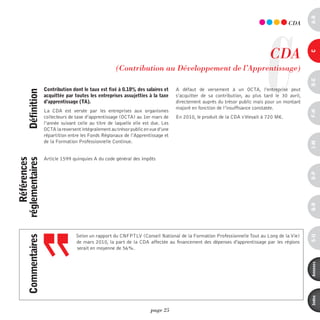 a-B
                                                                                                                                         CdA




                                                                                                                             C CdA




                                                                                                                                                 c
                                                        (Contribution au développement de l’Apprentissage)




                                                                                                                                                 d-e
                     contribution dont le taux est fixé à 0.18% des salaires et      A défaut de versement à un OCTA, l’entreprise peut
      définition




                     acquittée par toutes les entreprises assujetties à la taxe      s’acquitter de sa contribution, au plus tard le 30 avril,
                     d’apprentissage (ta).                                           directement auprès du trésor public mais pour un montant
                                                                                     majoré en fonction de l’insuffisance constatée.
                     La CDA est versée par les entreprises aux organismes




                                                                                                                                                 F-H
                     collecteurs de taxe d’apprentissage (OCTA) au 1er mars de       En 2010, le produit de la CDA s’élevait à 720 M€.
                     l’année suivant celle au titre de laquelle elle est due. Les
                     OCTA la reversent intégralement au trésor public en vue d’une
                     répartition entre les Fonds Régionaux de l’Apprentissage et
                     de la Formation Professionnelle Continue.




                                                                                                                                                 i-M
                     Article 1599 quinquies A du code général des impôts
    références
réglementaires




                                                                                                                                                 o-p
                                                                                                                                                 Q-r
                                    Selon un rapport du CNFPTLV (Conseil National de la Formation Professionnelle Tout au Long de la Vie)
      commentaires




                                                                                                                                                 s-U
                                    de mars 2010, la part de la CDA affectée au financement des dépenses d'apprentissage par les régions
                                    serait en moyenne de 56%.




                                                                                                                                                 annexes
                                                                                                                                                 index
                                                                         page 25
 