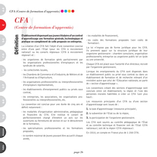 a-B




                     C
          CFA (Centre de formation d’apprentis)


             CFA
c




             (Centre de formation d’apprentis)
                         établissement dispensant aux jeunes titulaires d’un contrat     - les modalités de financement,
            définition



                         d’apprentissage une formation générale, technologique et
d-e




                                                                                         - les coûts des formations proposées (voir coûts de
                         pratique en complément de celle proposée en entreprise.
                                                                                           formation).
                         La création d’un CFA fait l'objet d’une convention conclue
                                                                                         La loi n’impose pas de forme juridique pour les CFA.
                         entre  d’une part l’Etat (pour les CFA à recrutement
                                                                                         Ils prennent appui sur la structure juridique de leur
                         national) ou les conseils régionaux (CFA à recrutement
                                                                                         organisme gestionnaire : chambre consulaire, organisation
F-H




                         régional) et :
                                                                                         professionnelle, entreprise ou organisme public tel un lycée
                         - les organismes de formation gérés paritairement par           ou une université.
                           les organisations professionnelles d’employeurs et les
                                                                                         Chaque CFA est placé sous l'autorité d'un directeur, recruté
                           syndicats de salariés,
                                                                                         par l'organisme gestionnaire.
                         - les collectivités locales,
i-M




                                                                                         Lorsque les enseignements du CFA sont dispensés dans
                         - les Chambres de Commerce et d’Industrie, de Métiers et de     un établissement public ou privé sous contrat ou dans un
                           l’Artisanat ou d’Agriculture,                                 établissement de formation et de recherche relevant d’un
                                                                                         ministère autre que celui de l’éducation nationale, on parle
                         - les organisations professionnelles ou interprofessionnelles
                                                                                         de « section d’apprentissage ».
                           d’employeurs représentatives,
o-p




                                                                                         Les conventions créant des sections d’apprentissage sont
                         - les établissements d'enseignement publics ou privés sous
                                                                                         conclues entre cet établissement, la région et l’une des
                           contrat,
                                                                                         personnes morales habilitées à créer un CFA (voir plus
                         - les entreprises, les associations, les organisations pro-     haut).
                           fessionnelles ou interprofessionnelles, etc.
Q-r




                                                                                         Les ressources principales d'un CFA ou d’une section
                         La convention est conclue pour une durée de cinq ans et         d’apprentissage sont issues de :
                         définit notamment :
                                                                                         1. la taxe d'apprentissage (ressource principale),
                         - les modalités d'organisation administrative, pédagogique
                                                                                         2. la subvention de l’Etat ou de la région,
                           et financière du CFA. Elle institue le conseil de
s-U




                           perfectionnement chargé d’émettre un avis sur les             3. la participation de l’organisme gestionnaire.
                           ouvertures ou fermetures de section et sur le déroulement
                                                                                         Les CFA  sont soumis au contrôle pédagogique de l'état
                           de la formation,
                                                                                         et au contrôle technique et financier soit de l’Etat (CFA
                         - les spécialisations professionnelles et les formations        nationaux), soit de la région (CFA régionaux).
annexes




                           proposées,
                                                                                         En 2010, on compte en France plus de 1 200 CFA.
                         - le nombre maximal de jeunes pouvant être accueilli chaque
                           année,
index




                                                                             page 26
 