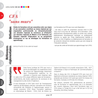 a-B




                                    C
            CFA SAnS mURS




                        CFA
c




                        "sans murs"
d-e




                                        centre de formation créé par convention entre une région      Les formations du CFA sans murs sont dispensées :
                      définition




                                        et une association constituée au niveau régional par une      - soit dans le cadre de conventions conclues entre le CFA
                                        organisation professionnelle ou interprofessionnelle,         "sans murs" et les lieux de délivrance de la formation : CFA,
                                        une chambre régionale de commerce et d’industrie,             établissements d'enseignement publics ou privés sous contrat,
F-H




                                        une chambre régionale de Métiers et de l’artisanat, une       établissements d'enseignement technique ou professionnel
                                        chambre régionale d’agriculture ou un groupement              reconnus ou agréés par l'Etat, établissements habilités à
                                        d’entreprises en vue de développer les formations en          délivrer un titre d’ingénieur ou établissements de formation et
                                        apprentissage.                                                de recherche relevant de ministères autres que celui chargé de
                                                                                                      l’Education nationale,
i-M




                                                                                                      - soit par des unités de formation par apprentissage (voir UFA).
                                        Article R 6232-23 du code du travail
                           références
          commentaires réglementaires
o-p
Q-r




                                                        Cette forme juridique de CFA sans murs a      Saône et de Nevers) et le monde universitaire (IAE,  DUT
                                                        permis de développer les coopérations entre   Informatique à Dijon et Techniques de Commercialisation
                                                         les acteurs de l’apprentissage, notamment    à Auxerre).
s-U




                                                         dans l’enseignement supérieur, en les
                                                                                                      Dans le réseau des CCI, le dispositif CFA sans murs est
                                                         amenant à s‘associer pour dispenser dans
                                                                                                      également utilisé pour coordonner au niveau régional l’offre
                                        le cadre d’un CFA unique différents types de formations :
                                                                                                      proposée par plusieurs CCI quels que soient les niveaux de
                                        universitaires, des écoles supérieures de commerce et de
                                                                                                      formation. Exemple, le CFA des CCI d’Alsace.
                                        management ou des écoles d’ingénieurs.
annexes




                                                                                                      Par ailleurs, certaines CCI, gestionnaires de plusieurs
                                        A titre d’exemple, le CFA "sans murs" de l’enseignement
                                                                                                      sites de formation en apprentissage, ont, à la demande
                                        supérieur de Bourgogne, créé pour permettre une meilleure
                                                                                                      des conseils régionaux, réuni leurs formations dans un
                                        accessibilité des étudiants à l’apprentissage, associe le
                                                                                                      CFA unique, à l’image de ce qui a été fait par le CCI de
                                        monde consulaire (ESC Dijon, Formation supérieure
                                                                                                      Versailles, Val d’Oise, Yvelines.
                                        en informatique de Nevers - CS2I, EGC de Chalon sur
index




                                                                                          page 28
 