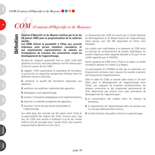 a-B




                     C
          COm (Contrat d’Objectifs et de moyens)




             COm (Contrat d'Objectifs et de moyens)
c




                         contrat d’objectifs et de Moyens institué par la loi du         Le financement des COM est assuré par le Fonds National
            définition



                         18 janvier 2005 pour la programmation de la cohésion            de Développement et de Modernisation de l’Apprentissage,
d-e




                         sociale.                                                        2ème section, soit 342 M€ disponibles en 2010. (voir
                         les coM offrent la possibilité à l’etat, aux conseils           FNDMA).
                         régionaux ainsi qu’aux chambres consulaires et
                                                                                         Les crédits sont mobilisables à la signature du COM selon
                         aux organisations représentatives de salariés ou
                                                                                         un principe de co-financement de projets Etat/région, les
                         d’employeurs, de conclure des conventions visant au
F-H




                                                                                         conseils régionaux étant supposés abonder à l'€ pour l'€ les
                         développement de l’apprentissage.
                                                                                         crédits apportés par le FNDMA.
                         Au-delà de l’objectif quantitatif fixé en 2005 (500  000
                                                                                         Après signature du COM entre l’Etat et la région, un arrêté
                         apprentis en 2010), sept axes généraux ont été retenus pour
                                                                                         ministériel attribue les crédits à la Région.
                         la mise en oeuvre de ces COM :
                                                                                         La participation du FNDMA ne doit pas se substituer aux
i-M




                         1. adapter l’offre quantitative et qualitative de formation,
                                                                                         financements existants mais s’ajouter de manière à générer
                         en particulier au regard des perspectives d’emploi dans les
                                                                                         des financements supplémentaires.
                         différents secteurs d’activité,
                                                                                         Dans le cadre du COM, un accord cadre conclu le 19 avril
                         2. améliorer la qualité des formations dispensées aux
                                                                                         2005 pour le développement de l’apprentissage entre
                         apprentis,
o-p




                                                                                         l’Etat, une vingtaine de branches professionnelles, les
                         3. améliorer les conditions matérielles des apprentis,          réseaux consulaires et des organismes gestionnaires de
                                                                                         CFA, déterminait par ailleurs trois axes prioritaires de
                         4. développer le pré-apprentissage,
                                                                                         développement de l’apprentissage :
                         5. soutenir l’innovation pédagogique et les expérimentations,
                                                                                         1. la mutualisation des moyens entre les réseaux de
Q-r




                         6. favoriser la mobilité européenne des apprentis,                 formation,
                         7. favoriser l’accès des personnes handicapées à                2. le rayonnement de l’apprentissage dans les secteurs qui
                           l’apprentissage.                                                 n’y ont pas habituellement recours,
                         Sur cette base, des contrats ont été signés entre l’Etat et     3. la diversification des publics entrant en apprentissage.
s-U




                         la quasi-totalité des régions dès 2005. Conclus pour cinq
                         ans, les COM sont arrivés à échéance à la fin de l’année
                         2009 et ont été prorogés pour l’année 2010. Une nouvelle
                         programmation démarre en juin 2011.
annexes
index




                                                                              page 30
 