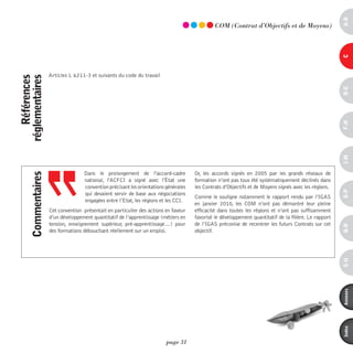 a-B
                                                                                               COm (Contrat d’Objectifs et de moyens)




                                                                                                                                                        c
                     Articles L 6211-3 et suivants du code du travail
    références
réglementaires




                                                                                                                                                        d-e
                                                                                                                                                        F-H
                                                                                                                                                        i-M
                                    Dans le prolongement de l'accord-cadre            Or, les accords signés en 2005 par les grands réseaux de
      commentaires




                                    national, l'ACFCI a signé avec l'état une         formation n’ont pas tous été systématiquement déclinés dans
                                    convention précisant les orientations générales   les Contrats d’Objectifs et de Moyens signés avec les régions.




                                                                                                                                                        o-p
                                    qui devaient servir de base aux négociations
                                                                                      Comme le souligne notamment le rapport rendu par l’IGAS
                                    engagées entre l’Etat, les régions et les CCI.
                                                                                      en janvier 2010, les COM n’ont pas démontré leur pleine
                     Cet convention présentait en particulier des actions en faveur   efficacité dans toutes les régions et n’ont pas suffisamment
                     d’un développement quantitatif de l’apprentissage (métiers en    favorisé le développement quantitatif de la filière. Le rapport
                     tension, enseignement supérieur, pré-apprentissage…) pour        de l’IGAS préconise de recentrer les futurs Contrats sur cet




                                                                                                                                                        Q-r
                     des formations débouchant réellement sur un emploi.              objectif.




                                                                                                                                                        s-U
                                                                                                                                                        annexes
                                                                                                                                                        index
                                                                          page 31
 