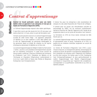 a-B




                     C
          COnTRAT d’AppREnTiSSAGE




             Contrat d’apprentissage
c




                         contrat de travail particulier conclu pour une durée             Il donne lieu pour les entreprises à des exonérations de
            définition



                         limitée entre un apprenti et une entreprise et visé par un       charges et à des aides financières de l’Etat et de la Région.
d-e




                         centre de Formation d’apprentis (cFa).
                                                                                          Il prévoit pour les jeunes une rémunération calculée en
                         Le contrat d’apprentissage répond à des règles spécifiques.      pourcentage du SMIC (ou du minimum conventionnel)
                                                                                          variant en fonction de l’âge de l’apprenti et de l’année de sa
                         Il peut être conclu par des jeunes de 16 à 25 ans pour une
                                                                                          progression dans le ou les cycles de formation (voir Salaire).
                         durée allant de 1 à 3 ans, selon le cycle de formation suivi.
F-H




                                                                                          La formation en CFA est d’une durée minimale de 400
                         Certains jeunes peuvent conclure un contrat d‘apprentissage
                                                                                          heures par an.
                         au-delà de cette limite d’âge : les apprentis préparant
                         un diplôme ou un titre supérieur à celui déjà obtenu par         Le contrat d’apprentissage repose sur des relations étroites
                         la voie de l’apprentissage, les personnes handicapées et         et permanentes entre le jeune, l’entreprise et le CFA. La
                         les personnes ayant un projet de création ou de reprise          qualité de ces relations contribue largement au succès de
i-M




                         d’entreprise nécessitant le diplôme ou le titre visé.            la formation.
                         Le contrat d’apprentissage est rédigé à l’aide d’un formulaire   Le Centre de Formation d’Apprentis (voir CFA) a pour
                         « Cerfa » soumis à une procédure d’enregistrement assurée        mission d’assurer un enseignement général, technologique et
                         par les Chambres consulaires. Il s’agit d’une mission de         pratique au jeune, de garantir sa progression pédagogique et
o-p




                         service public confié par l’Etat aux Chambres de Commerce        de le présenter aux examens pour l’obtention d’un diplôme
                         et d’Industrie (voir CCI), Chambres de Métiers et de             ou d’un titre reconnu. En liaison avec le CFA, l’entreprise
                         l’Artisanat et Chambres d’Agriculture conformément à             (voir Entreprise/Employeur) et plus particulièrement le
                         la loi du 2 août 2005 en faveur des Petites et Moyennes          maître d’apprentissage (voir Maître d’apprentissage)
                         Entreprises (voir Enregistrement).                               contribuent à l’acquisition par l’apprenti des compétences
Q-r




                                                                                          correspondant à la qualification recherchée et au titre ou
                                                                                          diplôme préparé.
s-U
annexes
index




                                                                              page 34
 