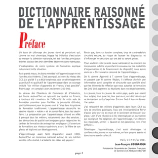 dictionnaire raisonné
de l'apprentissage
Préface
Un taux de chômage des jeunes élevé et persistant qui,
comme un mal chronique, frappe les individus d’exclusion
                                                                   Reste que, dans ce dossier complexe, trop de contrevérités
                                                                   circulent encore, au risque de fausser les diagnostics et
et menace la cohésion nationale, tel est l’un des principaux       d’influencer les décisions qui ont été ou seront prises.
drames sociaux des trois dernières décennies dans notre pays.
                                                                   Pour soutenir cette grande cause nationale et au moment où
L’inadaptation de notre système de formation explique              les pouvoirs publics se penchent à nouveau sur les modalités
notamment cette situation.                                         d’organisation et de financement du dispositif, nous avons
                                                                   voulu ce « Dictionnaire raisonné de l’apprentissage ».
Aux grands maux, les bons remèdes et l’apprentissage en est
l’un des plus évidents. C’est pourquoi, au nom du réseau des       De A comme Apprenti à T comme Taxe d’apprentissage,
CCI, j’ai plaidé il y a déjà longtemps pour un développement       en passant par R comme Région, il s’efforce d’offrir une
quantitatif et qualitatif de l’apprentissage dans un ouvrage       information aussi complète et structurée que possible ainsi
intitulé "Un million d’apprentis en France, c’est possible".       que les éléments de réflexion que nous autorise la formation
Notre pays en comptait alors seulement 250 000.                    des 200 000 apprentis ou étudiants dans nos établissements.
Le réseau des Chambres de Commerce et d’Industrie,                 Les jeunes, tous les jeunes de notre pays, quels que soient
qui forme aujourd’hui un apprenti sur quatre en France,            leur origine, leur quartier, leur parcours, ont des talents qui
a toujours été convaincu de l’efficacité de cette voie de          ne demandent qu’à s’exprimer. Encore faut-il leur en donner
formation première pour faciliter la poursuite d’études,           l’occasion.
particulièrement pour les jeunes mal à l’aise dans le système
                                                                   J’ai rencontré des milliers d’apprentis dans leurs CFA ou
de formation traditionnel. L’apprentissage réconcilie les
                                                                   lors de réunions publiques. Tous ont l’extraordinaire fierté
savoirs réputés « nobles » et les savoir-faire, tous les savoir-
                                                                   d’avoir pris leur vie en main et le sentiment de trouver leur
faire. La préparation par l’apprentissage s’étend en effet
                                                                   place. Lors d'une réunion à Lille, interrogé par un journaliste
à presque tous les métiers, notamment ceux des services  ;
                                                                   qui soulignait les exigences de l’apprentissage, l’un d’entre
des démarches de qualité sont engagées pour rapprocher les
                                                                   eux répondait, serein : « Quand on est passionné, rien n’est
centres de formation des entreprises employeurs ; l’ouverture
                                                                   difficile ».
de formations aux niveaux supérieurs a sorti la filière de son
ghetto et légitime son développement.                              Développer l’apprentissage, c’est aussi développer la
                                                                   confiance des jeunes en eux-mêmes, en leur propre avenir et
L’apprentissage avait failli disparaître avant 1985.
                                                                   dans notre avenir collectif.
Aujourd’hui un consensus national autour de ses mérites
semble enfin réalisé. La bataille des idées est gagnée !                                                 Paris, le 17 février 2011
                                                                                                   Jean-François Bernardin
                                                                                      Président de l’Assemblée des Chambres Françaises
                                                                                                    de Commerce et d’Industrie (ACFCI)
                                                          page 3
 
