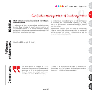 a-B
                                                                                                                                C
                                                                                                            CRéATiOn d'EnTREpRiSE




                                                     Création/reprise d’entreprise




                                                                                                                                                     c
                     acte de créer une nouvelle entreprise ou de reprendre une        La création ou la reprise d’entreprise ne tente pas toujours
      définition



                     entreprise existante.                                            les diplômés de l’enseignement supérieur. En 2006,




                                                                                                                                                     d-e
                                                                                      seuls 37% des créateurs d'entreprise avaient un diplôme
                     La limite d'âge de vingt-cinq ans n'est pas applicable lorsque
                                                                                      supérieur au bac.
                     le contrat d'apprentissage est souscrit par une personne qui
                     a un projet de création ou de reprise d'entreprise dont la       Les apprentis, quels que soient leur niveau de formation et
                     réalisation est subordonnée à l'obtention du diplôme ou titre    le métier préparé, très tôt en contact avec les réalités de




                                                                                                                                                     F-H
                     sanctionnant la formation poursuivie.                            l'entreprise, sont plus enclins à l’entrepreneuriat que les
                                                                                      jeunes formés sous statut scolaire.




                                                                                                                                                     i-M
    références
réglementaires




                     Article L 6222-2 du Code du travail




                                                                                                                                                     o-p
                                                                                                                                                     Q-r
                                     Une étude, réalisée fin 2008 par les CCI sur     En effet, 50 % envisageraient de créer ou reprendre une
      commentaires




                                                                                                                                                     s-U
                                     le parcours professionnel des apprentis 4 ans    entreprise et 36 % de ceux qui ont un projet de création
                                     après leur sortie de formation, montre que       souhaitent le concrétiser dans les cinq ans.
                                     les anciens apprentis sont particulièrement
                                     sensibles à la notion d'entrepreneuriat.




                                                                                                                                                     annexes
                                                                                                                                                     index
                                                                          page 41
 