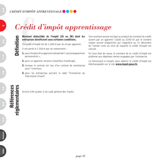 a-B




                         C
           CRédiT d’impôT AppREnTiSSAGE




                 Crédit d’impôt apprentissage
c




                             Montant déductible de l’impôt (is ou ir) dont les               Son montant annuel est égal au produit du montant du crédit
                définition



                             entreprises bénéficient sous certaines conditions.              ouvert par un apprenti (1600 ou 2200 €) par le nombre
d-e




                                                                                             moyen annuel d'apprentis qui s'apprécie au 31 décembre
                             Ce crédit d’impôt est de 1 600 € par an et par apprenti.
                                                                                             de l’année civile au titre de laquelle le crédit d'impôt est
                             Il est porté à 2 200 € par an notamment :                       calculé.
                             1. pour l'emploi d'un apprenti relevant de l' «accompagnement   En tout état de cause, le montant de ce crédit d’impôt est
F-H




                                personnalisé »,                                              plafonné aux dépenses réelles engagées par l’entreprise.
                             2. pour un apprenti reconnu travailleur handicapé,              Le formulaire à remplir pour obtenir le crédit d’impôt est
                                                                                             téléchargeable sur le site www.impot.gouv.fr.
                             3. lorsque le contrat est issu d’un contrat de volontariat
                                pour l’insertion,
i-M




                             4. pour les entreprises portant le label "Entreprise du
                                Patrimoine Vivant".
              références
          réglementaires
o-p




                             Article 244 quater G du code général des impôts
Q-r
s-U
annexes
index




                                                                                  page 42
 