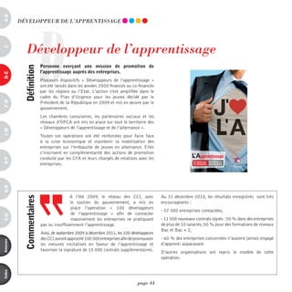 a-B




                       D
          dévELOppEUR dE L’AppREnTiSSAGE




             développeur de l’apprentissage
c




                           personne exerçant une mission de promotion de
            définition



                           l’apprentissage auprès des entreprises.
d-e




                           Plusieurs dispositifs «  Développeurs de l’apprentissage  »
                           ont été lancés dans les années 2000 financés ou co-financés
                           par les régions ou l’Etat. L'action s'est amplifiée dans le
                           cadre du Plan d’Urgence pour les jeunes décidé par le
F-H




                           Président de la République en 2009 et mis en œuvre par le
                           gouvernement.
                           Les chambres consulaires, les partenaires sociaux et les
                           réseaux d’OPCA ont mis en place sur tout le territoire des
                           « Développeurs de l'apprentissage et de l’alternance ».
i-M




                           Toutes ces opérations ont été renforcées pour faire face
                           à la crise économique et maintenir la mobilisation des
                           entreprises sur l’embauche de jeunes en alternance. Elles
                           s’inscrivent en complémentarité des actions de promotion
                           conduite par les CFA et leurs chargés de relations avec les                               pprentissage
o-p




                                                                                                             Des jeunes pour   Des entreprises
                           entreprises.                                                                      les entreprises   pour les jeunes
                                                                                                                                                 CHAMBRES DE COMMERCE
                                                                                                                                                     ET D'INDUSTRIE
Q-r




                                           A l’été 2009, le réseau des CCI, avec            Au 31 décembre 2010, les résultats enregistrés sont très
            commentaires




                                           le soutien du gouvernement, a mis en             encourageants :
                                           place l’opération «  100 développeurs
                                                                                            - 57 000 entreprises contactées,
                                           de l’apprentissage  » afin de contacter
s-U




                                           massivement les entreprises ne pratiquant        - 11 500 nouveaux contrats signés : 50 % dans des entreprises
                           pas ou insuffisamment l’apprentissage.                           de plus de 10 salariés, 50 % pour des formations de niveaux
                                                                                            Bac et Bac + 2,
                           Ainsi, de septembre 2009 à décembre 2011, les 100 développeurs
                           des CCI auront approché 100 000 entreprises afin de promouvoir   - 60 % des entreprises concernées n’avaient jamais engagé
annexes




                           les mesures incitatives en faveur de l’apprentissage et          d’apprenti auparavant.
                           favoriser la signature de 15 000 contrats supplémentaires.
                                                                                            D’autres organisations ont repris le modèle de cette
                                                                                            opération.
index




                                                                                page 44
 