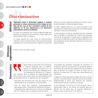 a-B




                               D
          diSCRiminATiOn




                discrimination
c




                               traitement inégal et défavorable appliqué à certaines             saisie par un jeune (apprenti potentiel) qui s’estime victime
                définition




                               personnes en raison, notamment, de leur origine, de leur          de discrimination à l’entrée en apprentissage.
d-e




                               nom, de leur sexe, de leur orientation sexuelle, de leur
                                                                                                 En effet, l’apprentissage est un contrat de travail. Il est
                               apparence ou de leur appartenance à un mouvement
                                                                                                 important que chaque jeune puisse avoir les mêmes chances
                               philosophique, syndical ou politique.
                                                                                                 d’accéder à cette voie de formation.
                               Un jeune à la recherche d’un contrat d’apprentissage peut
                                                                                                 La discrimination ne doit pas cependant pas être confondue
F-H




                               éprouver un sentiment de discrimination. Il peut s’agir d’une
                                                                                                 avec la sélection à l’embauche qui relève d’une procédure
                               discrimination réelle ou ressentie.
                                                                                                 normale de recrutement, y compris pour les apprentis, dès
                               La Haute Autorité de Lutte contre les Discriminations             lors qu’elle est effectuée à partir de critères objectifs au vu
                               (HALDE) a pour mission de lutter contre les discriminations       des compétences et des aptitudes nécessaires à la tenue du
                               prohibées par la loi et de promouvoir l’égalité. Elle peut être   poste de travail.
i-M


              références
          réglementaires




                               Article 1132-1 du code du travail
o-p
Q-r




                                               Depuis 2006, le réseau des CCI s’est associé      L’Assemblée des Chambres Françaises de Commerce et
                commentaires




                                               à l’Agence Nationale pour la Cohésion             d’Industrie (ACFCI) est partenaire du secrétariat général
                                               Sociale et l’Egalité des Chances et à la          de la Charte de la diversité qui condamne les discriminations
                                               direction de l’accueil, de l’intégration et de    dans le domaine de l’emploi et œuvre en faveur de la
                                               la citoyenneté du Ministère de l’Intérieur        diversité. Le réseau des CCI relaie cette charte auprès des
s-U




                               pour conduire dans le domaine de l’apprentissage une              entreprises.
                               série d’actions pour lutter contre les discriminations dont
                                                                                                 L’expérience montre que, grâce à l’appui des CFA, les jeunes
                               peuvent être victimes les apprentis lors de l’embauche :
                                                                                                 issus de « minorités visibles » peuvent conclure des contrats
                               - formations des personnels des CFA aux enjeux et à la            d’apprentissage et réussir plus aisément leur insertion
annexes




                                 règlementation sur les questions de discrimination,             professionnelle que par un parcours classique.
                               - mise en place d’un dispositif d’accompagnement                  A titre d’exemple, le CFA de la CCI de Versailles situé à
                                 (parrainage, guide « Techniques de Recherche d’Emploi »         Saint-Gratien dans le Val d’Oise, qui accueille dans ses
                                 à destination des apprentis) pour les jeunes ne disposant       effectifs 2/3 de jeunes issus de quartiers défavorisés,
                                 pas d’un «réseau» pour la recherche d’une entreprise.           affiche un taux de plus de 95 % d’insertion.
index




                                                                                    page 46
 