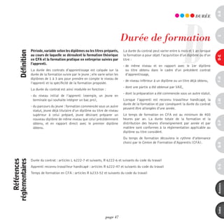 a-B
                                                                                                                              D
                                                                                                                                        dURéE




                                                                                      durée de formation




                                                                                                                                                     c
                   période, variable selon les diplômes ou les titres préparés,       La durée du contrat peut varier entre 6 mois et 1 an lorsque
      définition



                   au cours de laquelle se déroulent la formation théorique           la formation a pour objet l’acquisition d’un diplôme ou d’un




                                                                                                                                                     d-e
                   en cFa et la formation pratique en entreprise suivies par          titre :
                   l’apprenti.
                                                                                      - de même niveau et en rapport avec le 1er diplôme
                   La durée des contrats d’apprentissage est calquée sur la             ou titre obtenu dans le cadre d’un précédent contrat
                   durée de la formation suivie par le jeune ; elle varie selon les     d’apprentissage,




                                                                                                                                                     F-H
                   diplômes de 1 à 3 ans pour prendre en compte le niveau de
                                                                                      - de niveau inférieur à un diplôme ou un titre déjà obtenu,
                   l’apprenti et la spécificité de la formation proposée.
                                                                                      - dont une partie a été obtenue par VAE, 
                   La durée du contrat est ainsi modulée en fonction :
                                                                                      - dont la préparation a été commencée sous un autre statut.
                   - du niveau initial de l’apprenti (exemple, un jeune en
                     terminale qui souhaite intégrer un bac pro),                     Lorsque l’apprenti est reconnu travailleur handicapé, la




                                                                                                                                                     i-M
                                                                                      durée de la formation et par conséquent la durée du contrat
                   - du parcours du jeune : formation commencée sous un autre
                                                                                      peuvent être allongées d’une année.
                     statut, jeune déjà titulaire d’un diplôme ou titre de niveau
                     supérieur à celui préparé, jeune désirant préparer un            Le temps de formation en CFA est au minimum de 400
                     nouveau diplôme de même niveau que celui précédemment            heures par an. La durée totale de la formation et la




                                                                                                                                                     o-p
                     obtenu, et en rapport direct avec le premier diplôme             distribution des heures d’enseignement par année et par
                     obtenu.                                                          matière sont conformes à la réglementation applicable au
                                                                                      diplôme ou titre considéré.
                                                                                      Du temps de formation découlera le rythme d’alternance
                                                                                      choisi par le Centre de Formation d’Apprentis (CFA).




                                                                                                                                                     Q-r
    références
réglementaires




                   Durée du contrat : articles L 6222-7 et suivants, R 6222-6 et suivants du code du travail




                                                                                                                                                     s-U
                   Apprenti reconnu travailleur handicapé : articles R 6222-47 et suivants du code du travail
                   Temps de formation en CFA : articles R 6233-52 et suivants du code du travail




                                                                                                                                                     annexes
                                                                                                                                                     index
                                                                         page 47
 
