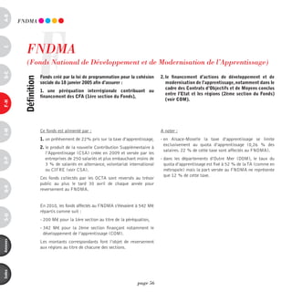 a-B




                    F
          FndmA




            FndmA 
c




            (Fonds national de développement et de modernisation de l’Apprentissage)
d-e




                        Fonds créé par la loi de programmation pour la cohésion       2. le financement d’actions de développement et de
           définition




                        sociale du 18 janvier 2005 afin d’assurer :                      modernisation de l’apprentissage, notamment dans le
                                                                                         cadre des contrats d’objectifs et de Moyens conclus
                        1. une péréquation interrégionale contribuant au
                                                                                         entre l’etat et les régions (2ème section du Fonds)
                        financement des cFa (1ère section du Fonds),
                                                                                         (voir coM).
F-H
i-M




                        Ce fonds est alimenté par :                                   A noter :
                        1. un prélèvement de 22% pris sur la taxe d’apprentissage,    - en Alsace-Moselle la taxe d’apprentissage se limite
                                                                                        exclusivement au quota d’apprentissage (0,26 % des
                        2. le produit de la nouvelle Contribution Supplémentaire à
                                                                                        salaires. 22 % de cette taxe sont affectés au FNDMA).
                           l’Apprentissage (CSA) créée en 2009 et versée par les
                           entreprises de 250 salariés et plus embauchant moins de    - dans les départements d’Outre Mer (DOM), le taux du
o-p




                           3 % de salariés en alternance, volontariat international     quota d’apprentissage est fixé à 52 % de la TA (comme en
                           ou CIFRE (voir CSA).                                         métropole) mais la part versée au FNDMA ne représente
                                                                                        que 12 % de cette taxe.
                        Ces fonds collectés par les OCTA sont reversés au trésor
                        public au plus le tard 30 avril de chaque année pour
Q-r




                        reversement au FNDMA.


                        En 2010, les fonds affectés au FNDMA s’élevaient à 542 M€
                        répartis comme suit :
s-U




                        - 200 M€ pour la 1ère section au titre de la péréquation,
                        - 342 M€ pour la 2ème section finançant notamment le
                          développement de l’apprentissage (COM).
annexes




                        Les montants correspondants font l’objet de reversement
                        aux régions au titre de chacune des sections.
index




                                                                          page 56
 