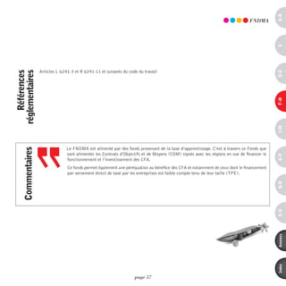 a-B
                                                                                                                                 FndmA




                                                                                                                                             c
                    Articles L 6241-3 et R 6241-11 et suivants du code du travail




                                                                                                                                             d-e
    références
réglementaires




                                                                                                                                             F-H
                                                                                                                                             i-M
                                  Le FNDMA est alimenté par des fonds provenant de la taxe d’apprentissage. C’est à travers ce Fonds que
     commentaires




                                  sont alimentés les Contrats d’Objectifs et de Moyens (COM) signés avec les régions en vue de financer le




                                                                                                                                             o-p
                                  fonctionnement et l’investissement des CFA.
                                  Ce fonds permet également une péréquation au bénéfice des CFA et notamment de ceux dont le financement
                                  par versement direct de taxe par les entreprises est faible compte tenu de leur taille (TPE).




                                                                                                                                             Q-r
                                                                                                                                             s-U
                                                                                                                                             annexes
                                                                                                                                             index
                                                                     page 57
 