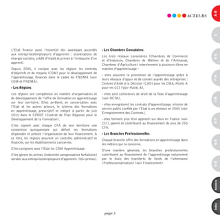 a-B
                                                                                                                            ACTEURS




                                                                                                                                      c
L’Etat finance aussi l’essentiel des avantages accordés         - les chambres consulaires
aux entreprises/employeurs d’apprentis  : exonérations de




                                                                                                                                      d-e
                                                                Les trois réseaux consulaires (Chambres de Commerce
charges sociales, crédit d’impôt et primes à l’embauche d’un
                                                                et d’Industrie, Chambres de Métiers et de l’Artisanat,
apprenti.
                                                                Chambres d’Agriculture) interviennent à plusieurs titres en
Depuis 2005, il cosigne avec les régions les contrats           matière d’apprentissage :
d’objectifs et de moyens (COM) pour le développement de
                                                                - elles assurent la promotion de l’apprentissage grâce à




                                                                                                                                      F-H
l’apprentissage, financés dans le cadre du FNDMA (voir
                                                                leurs réseaux d’appui et de conseil auprès des entreprises :
COM et FNDMA).
                                                                Centres d’Aide à la Décision (CAD) pour les CMA, Points A
- les régions                                                   pour les CCI (Voir Points A),
Les régions ont compétence en matière d’organisation et         - elles sont collecteurs de droit de la Taxe d’apprentissage
de développement de l’offre de formation en apprentissage       (voir OCTA),




                                                                                                                                      i-M
sur leur territoire. Elles arrêtent, en concertation avec
                                                                - elles enregistrent les contrats d’apprentissage, mission de
l’Etat et les autres acteurs, le schéma des formations
                                                                service public confiée par l’Etat à ces réseaux en 2005 (voir
en apprentissage, prescriptif et intégré à partir de juin
                                                                Enregistrement des Contrats),
2011 dans le CPRDF (Contrat de Plan Régional pour le
Développement de la Formation).                                 - elles forment plus d’un apprenti sur deux en France (voir




                                                                                                                                      o-p
                                                                CCI), gèrent et contribuent au financement de plus de 250
Elles signent avec chaque CFA de leur territoire une
                                                                CFA.
convention quinquennale qui définit les formations
dispensées et prévoit l’organisation de leur financement. A     - les Branches professionnelles
ce titre, les régions assurent un contrôle, administratif et
                                                                Chaque branche offre des formations en apprentissage dans




                                                                                                                                      Q-r
financier, sur les établissements concernés.
                                                                les métiers qui la concerne.
Elles cosignent avec l’Etat les COM Apprentissage.
                                                                D’une manière générale, les branches professionnelles
Elles gèrent les primes (indemnité compensatrice forfaitaire)   contribuent au financement de l’apprentissage notamment
versées aux entreprises/employeurs d’apprentis (Voir primes).   par le biais des transferts de fonds de l’alternance




                                                                                                                                      s-U
                                                                (Professionnalisation) (voir Financement).




                                                                                                                                      annexes
                                                                                                                                      index
                                                                 page 5
 