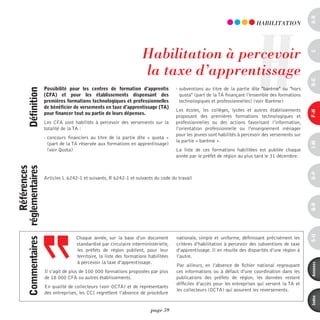 a-B
                                                                                                                                    H
                                                                                                                                     hABiLiTATiOn




                                                                             habilitation à percevoir




                                                                                                                                                              c
                                                                             la taxe d’apprentissage




                                                                                                                                                              d-e
                              possibilité pour les centres de formation d’apprentis           - subventions au titre de la partie dite "barème" ou "hors
            définition




                              (cFa) et pour les établissements dispensant des                   quota" (part de la TA finançant l’ensemble des formations
                              premières formations technologiques et professionnelles           technologiques et professionnelles) (voir Barème)
                              de bénéficier de versements en taxe d’apprentissage (ta)
                                                                                              Les écoles, les collèges, lycées et autres établissements




                                                                                                                                                              F-H
                              pour financer tout ou partie de leurs dépenses.
                                                                                              proposant des premières formations technologiques et
                              Les CFA sont habilités à percevoir des versements sur la        professionnelles ou des actions favorisant l’information,
                              totalité de la TA :                                             l’orientation professionnelle ou l’enseignement ménager
                                                                                              pour les jeunes sont habilités à percevoir des versements sur
                              - concours financiers au titre de la partie dite «  quota  »
                                                                                              la partie « barème ».




                                                                                                                                                              i-M
                                (part de la TA réservée aux formations en apprentissage)
                                (voir Quota)                                                  La liste de ces formations habilitées est publiée chaque
                                                                                              année par le préfet de région au plus tard le 31 décembre.
                 références
commentaires réglementaires




                                                                                                                                                              o-p
                              Articles L 6242-1 et suivants, R 6242-1 et suivants du code du travail




                                                                                                                                                              Q-r
                                                                                                                                                              s-U
                                             Chaque année, sur la base d’un document          nationale, simple et uniforme, définissant précisément les
                                             standardisé par circulaire interministérielle,   critères d’habilitation à percevoir des subventions de taxe
                                             les préfets de région publient, pour leur        d’apprentissage. Il en résulte des disparités d’une région à
                                             territoire, la liste des formations habilitées   l’autre.
                                             à percevoir la taxe d’apprentissage.




                                                                                                                                                              annexes
                                                                                              Par ailleurs, en l’absence de fichier national regroupant
                              Il s’agit de plus de 100 000 formations proposées par plus      ces informations ou à défaut d’une coordination dans les
                              de 18 000 CFA ou autres établissements.                         publications des préfets de région, les données restent
                                                                                              difficiles d’accès pour les entreprises qui versent la TA et
                              En qualité de collecteurs (voir OCTA) et de représentants
                                                                                              les collecteurs (OCTA) qui assurent les reversements.
                              des entreprises, les CCI regrettent l’absence de procédure



                                                                                                                                                              index
                                                                                  page 59
 
