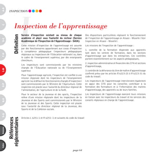 a-B




                         I
           inSpECTiOn




                 inspection de l’apprentissage
c




                             service d’inspection existant au niveau de chaque                Des dispositions particulières régissent le fonctionnement
                définition



                             académie et placé sous l'autorité du recteur (service            de l’inspection de l’apprentissage en Alsace - Moselle (Voir
d-e




                             académique de l’inspection de l’apprentissage - saia).           Inspection en Alsace - Moselle).
                             Cette mission d’inspection de l’apprentissage est assurée        Les missions de l’inspection de l’apprentissage :
                             par des fonctionnaires appartenant aux corps d'inspection
                                                                                              1. contrôle de la formation dispensée aux apprentis
                             à compétence pédagogique (inspecteurs pédagogiques
                                                                                              tant dans les centres de formation, dans les sections
F-H




                             régionaux ou inspecteurs de l’Education nationale) ou, dans
                                                                                              d’apprentissage que dans les entreprises. Ces contrôles
                             le cadre de l’enseignement supérieur, par des enseignants
                                                                                              portent essentiellement sur les aspects pédagogiques,
                             chercheurs.
                                                                                              2. inspection administrative et financière des CFA et sections
                             Les inspecteurs sont commissionnés par les ministres
                                                                                              d’apprentissage,
                             chargés de l’éducation nationale ou de l’Enseignement
i-M




                             supérieur.                                                       3. contrôle de la délivrance du titre de maître d’apprentissage
                                                                                              confirmé prévu par les articles R 6223-25 à R 6223-31 du
                             Pour l’apprentissage agricole, l’inspection est confiée à une
                                                                                              code du travail.
                             mission régionale dont les inspecteurs de l’enseignement
                             agricole (ou à défaut les fonctionnaires chargés d’inspection)   Les inspecteurs de l’apprentissage interviennent également
                             sont commissionnés par le Ministre de l’Agriculture. Cette       en appui des CFA pour les conseiller, contribuer à la
o-p




                             inspection est placée sous l’autorité du directeur régional de   formation des formateurs et à l’information des maitres
                             l’alimentation, de l’agriculture et de la forêt.                 d’apprentissage, des apprentis ou de leurs familles.
                             Pour le secteur de la jeunesse et des sports, l’inspection       Les inspecteurs de l’apprentissage exercent leurs missions
                             relève d’une mission régionale dont les inspecteurs de la        en liaison avec les inspecteurs du travail et les services des
Q-r




                             Jeunesse et des Sports sont commissionnés par le Ministre        conseils régionaux en charge de l’apprentissage.
                             de la Jeunesse et des Sports. Cette inspection est placée
                             sous l’autorité du directeur régional de la Jeunesse, des
                             Sports et de la Cohésion sociale.
s-U




                             Articles L 6251-1 et R 6251 - 1 et suivants du code du travail
              références
          réglementaires
annexes
index




                                                                                  page 64
 