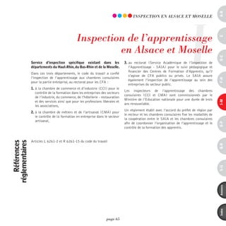 a-B
                                                                                                                              I
                                                                                        inSpECTiOn En ALSACE ET mOSELLE




                                                 inspection de l’apprentissage




                                                                                                                                                 c
                                                          en Alsace et moselle




                                                                                                                                                 d-e
                 service d’inspection spécifique existant dans les                3. au rectorat (Service Académique de l’Inspection de
                 départements du Haut-rhin, du Bas-rhin et de la Moselle.            l’Apprentissage - SAIA) pour le suivi pédagogique et
                                                                                     financier des Centres de Formation d’Apprentis, qu’il
                 Dans ces trois départements, le code du travail a confié
                                                                                     s’agisse de CFA publics ou privés. Le SAIA assure
                 l’inspection de l’apprentissage aux chambres consulaires




                                                                                                                                                 F-H
                                                                                     également l’inspection de l’apprentissage au sein des
                 pour la partie entreprise, au rectorat pour les CFA :
                                                                                     entreprises du secteur public.
                 1. à la chambre de commerce et d’industrie (CCI) pour le
                                                                                  Les inspecteurs de l’apprentissage des chambres
                    contrôle de la formation dans les entreprises des secteurs
                                                                                  consulaires (CCI et CMA) sont commissionnés par le
                    de l’industrie, du commerce, de l’hôtellerie - restauration
                                                                                  Ministre de l’Education nationale pour une durée de trois




                                                                                                                                                 i-M
                    et des services ainsi que pour les professions libérales et
                                                                                  ans renouvelable.
                    les associations,
                                                                                  Un règlement établi avec l’accord du préfet de région par
                 2. à la chambre de métiers et de l’artisanat (CMA) pour
                                                                                  le recteur et les chambres consulaires fixe les modalités de
                    le contrôle de la formation en entreprise dans le secteur
                                                                                  la coopération entre le SAIA et les chambres consulaires
                    artisanal,




                                                                                                                                                 o-p
                                                                                  afin de coordonner l’organisation de l’apprentissage et le
                                                                                  contrôle de la formation des apprentis.


                 Articles L 6261-2 et R 6261-15 du code du travail
    références
réglementaires




                                                                                                                                                 Q-r
                                                                                                                                                 s-U
                                                                                                                                                 annexes
                                                                                                                                                 index
                                                                      page 65
 