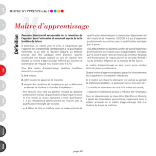 a-B




                     M
          mAiTRE d’AppREnTiSSAGE




             maître d’apprentissage
c




                         personne directement responsable de la formation de                 qualification déterminé par la commission départementale
            définition



                         l’apprenti dans l’entreprise et assumant auprès de lui la           de l’emploi et de l’insertion (CODEI) + 5 ans d’expérience
d-e




                         fonction de tuteur.                                                 professionnelle en relation avec la qualification envisagée
                                                                                             par le jeune,
                         Il contribue, en liaison avec le CFA, à l’acquisition par
                         l’apprenti des compétences correspondant à la qualification        - ou à défaut de titre ou diplôme, justifier de 5 ans d’expérience
                         recherchée et au titre ou diplôme préparé. La fonction               professionnelle en relation avec la qualification envisagée
F-H




                         tutorale peut être partagée entre plusieurs salariés                 par le jeune et avoir l’avis du recteur, du Directeur Régional
                         constituant une équipe tutorale au sein de laquelle sera             de l’Alimentation, de l’Agriculture et de la Forêt (DRAAF)
                         désigné un maître d’apprentissage référent qui assurera la           ou du Directeur Régional de la Jeunesse et des Sports.
                         coordination de l’équipe et la liaison avec le CFA.
                                                                                            Le maître d’apprentissage ne peut suivre qu’un nombre
                         Pour être maître d’apprentissage, plusieurs conditions             limité de jeunes en alternance.
i-M




                         doivent être remplies :
                                                                                            Chaque maître d’apprentissage peut accueillir simultanément
                         1. être majeur,                                                    deux apprentis et un apprenti redoublant.
                         2. offrir toutes les garanties de moralité,                        Si le maître suit d’autres alternants (en contrat ou période
                                                                                            de professionnalisation), le quota par tuteur sera alors de :
                         3. remplir des conditions de compétences qui se définissent
o-p




                            en termes de diplôme et d’années d’expérience :                 - 3 salariés en alternance au total si le tuteur est salarié,
                         - être titulaire d’un titre ou diplôme relevant du domaine         - 2 salariés en alternance au total si le tuteur est l’employeur.
                           professionnel visé par la qualification préparée par le jeune,
                                                                                            Pour les départements du Haut-Rhin, Bas-Rhin et Moselle,
                           et d’un niveau au moins équivalent à cette qualification
                                                                                            il existe des dispositions particulières, notamment dans le
Q-r




                           + 3 ans d’expérience professionnelle en relation avec la
                                                                                            secteur artisanal où le maître d’apprentissage doit être
                           qualification envisagée par le jeune,
                                                                                            titulaire du brevet de maîtrise.
                         - ou à défaut de titre ou diplôme, avoir un niveau minimal de
s-U
annexes
index




                                                                               page 68
 