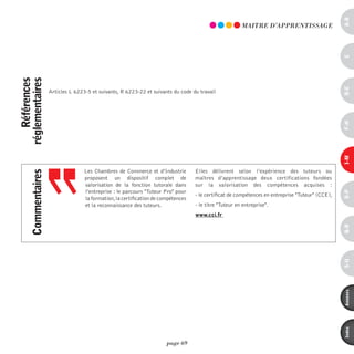 a-B
                                                                                                         mAiTRE d’AppREnTiSSAGE




                                                                                                                                                   c
    références
réglementaires




                                                                                                                                                   d-e
                     Articles L 6223-5 et suivants, R 6223-22 et suivants du code du travail




                                                                                                                                                   F-H
                                                                                                                                                   i-M
                                    Les Chambres de Commerce et d’Industrie         Elles délivrent selon l’expérience des tuteurs ou
      commentaires




                                    proposent un dispositif complet de              maîtres d’apprentissage deux certifications fondées
                                    valorisation de la fonction tutorale dans       sur la valorisation des compétences acquises :
                                    l’entreprise : le parcours "Tuteur Pro" pour




                                                                                                                                                   o-p
                                                                                    - le certificat de compétences en entreprise "Tuteur" (CCE),
                                    la formation, la certification de compétences
                                    et la reconnaissance des tuteurs.               - le titre "Tuteur en entreprise".
                                                                                    www.cci.fr




                                                                                                                                                   Q-r
                                                                                                                                                   s-U
                                                                                                                                                   annexes
                                                                                                                                                   index
                                                                        page 69
 