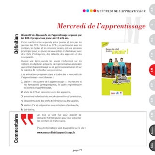 a-B
                                                                                                  M
                                                                                     mERCREdi dE L’AppREnTiSSAGE




                                                    mercredi de l’apprentissage




                                                                                                                   c
               dispositif de découverte de l’apprentissage organisé par
définition



               les cci et proposé aux jeunes de 15 à 26 ans.




                                                                                                                   d-e
               Cette manifestation organisée entre janvier et juin par les
               services des CCI (Points A ou CFA), en partenariat avec les
               collèges, les lycées et les missions locales, est une occasion
               privilégiée pour les jeunes de rencontrer et d’échanger avec
               des chefs d’entreprises, des salariés, des apprentis et des




                                                                                                                   F-H
               enseignants.
               Durant une demi-journée les jeunes s’informent sur les
               métiers, les diplômes préparés, la réglementation applicable
               au contrat d’apprentissage ou de professionnalisation et sur




                                                                                                                   i-M
               la manière de rechercher une entreprise.
               Les animations proposées dans le cadre des « mercredis de
               l’apprentissage » sont diverses :
               1. atelier « découverte de l’apprentissage » : les métiers et




                                                                                                                   o-p
                  les formations correspondantes, le cadre réglementaire
                  du contrat d’apprentissage,
               2. visite de CFA et rencontre avec des apprentis,
               3. entretiens individualisés avec des conseillers d’orientation,




                                                                                                                   Q-r
               4. rencontres avec des chefs d’entreprise ou des salariés,
               5. ateliers CV et préparation aux entretiens d’embauche,
               6. job-dating.




                                                                                                                   s-U
                                Les CCI se sont fixé pour objectif de
commentaires




                                contacter 50 000 jeunes pour leur présenter
                                les bienfaits de l’alternance.

                                Plus d’informations sont disponibles sur le site :




                                                                                                                   annexes
                                www.mercredisdelapprentissage.fr




                                                                                                                   index
                                                                     page 71
 
