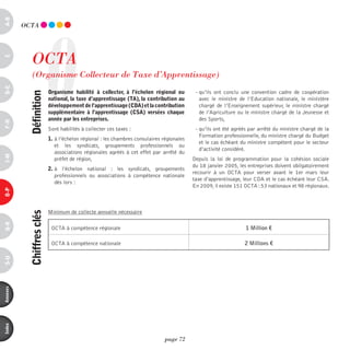 a-B




                        O
          OCTA




              OCTA
c




              (Organisme Collecteur de Taxe d’Apprentissage)
d-e




                            organisme habilité à collecter, à l’échelon régional ou          - qu’ils ont conclu une convention cadre de coopération
            définition




                            national, la taxe d’apprentissage (ta), la contribution au         avec le ministre de l’Education nationale, le ministère
                            développement de l’apprentissage (cda) et la contribution          chargé de l’Enseignement supérieur, le ministre chargé
                            supplémentaire à l’apprentissage (csa) versées chaque              de l’Agriculture ou le ministre chargé de la Jeunesse et
                            année par les entreprises.                                         des Sports,
F-H




                            Sont habilités à collecter ces taxes :                           - qu’ils ont été agréés par arrêté du ministre chargé de la
                                                                                               Formation professionnelle, du ministre chargé du Budget
                            1. à l’échelon régional : les chambres consulaires régionales
                                                                                               et le cas échéant du ministre compétent pour le secteur
                               et les syndicats, groupements professionnels ou
                                                                                               d’activité considéré.
                               associations régionales agréés à cet effet par arrêté du
i-M




                               préfet de région,                                            Depuis la loi de programmation pour la cohésion sociale
                                                                                            du 18 janvier 2005, les entreprises doivent obligatoirement
                            2. à l’échelon national : les syndicats, groupements
                                                                                            recourir à un OCTA pour verser avant le 1er mars leur
                               professionnels ou associations à compétence nationale
                                                                                            taxe d’apprentissage, leur CDA et le cas échéant leur CSA.
                               dès lors :
                                                                                            En 2009, il existe 151 OCTA : 53 nationaux et 98 régionaux.
o-p




                            Minimum de collecte annuelle nécessaire
            chiffres clés
Q-r




                             OCTA à compétence régionale                                                           1 Million €

                             OCTA à compétence nationale                                                          2 Millions €
s-U
annexes
index




                                                                                page 72
 