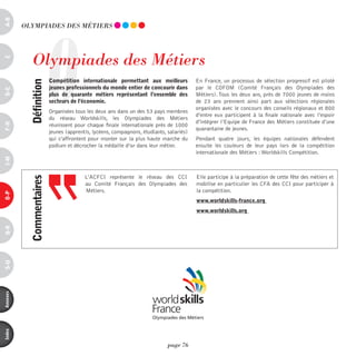a-B




                       O
          OLYmpiAdES dES méTiERS




             Olympiades des métiers
c




                           compétition internationale permettant aux meilleurs            En France, un processus de sélection progressif est piloté
            définition



                           jeunes professionnels du monde entier de concourir dans        par le COFOM (Comité Français des Olympiades des
d-e




                           plus de quarante métiers représentant l’ensemble des           Métiers). Tous les deux ans, près de 7000 jeunes de moins
                           secteurs de l’économie.                                        de 23 ans prennent ainsi part aux sélections régionales
                                                                                          organisées avec le concours des conseils régionaux et 800
                           Organisées tous les deux ans dans un des 53 pays membres
                                                                                          d’entre eux participent à la finale nationale avec l’espoir
                           du réseau Worldskills, les Olympiades des Métiers
                                                                                          d’intégrer l’Equipe de France des Métiers constituée d’une
F-H




                           réunissent pour chaque finale internationale près de 1000
                                                                                          quarantaine de jeunes.
                           jeunes (apprentis, lycéens, compagnons, étudiants, salariés)
                           qui s’affrontent pour monter sur la plus haute marche du       Pendant quatre jours, les équipes nationales défendent
                           podium et décrocher la médaille d’or dans leur métier.         ensuite les couleurs de leur pays lors de la compétition
                                                                                          internationale des Métiers : Worldskills Compétition.
i-M




                                          L’ACFCI représente le réseau des CCI            Elle participe à la préparation de cette fête des métiers et
            commentaires




                                          au Comité Français des Olympiades des           mobilise en particulier les CFA des CCI pour participer à
                                          Métiers.                                        la compétition.
o-p




                                                                                          www.worldskills-france.org
                                                                                          www.worldskills.org
Q-r
s-U
annexes
index




                                                                              page 76
 