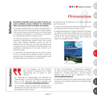 a-B
                                                                                                                        O
                                                                                                                       ORiEnTATiOn




                                                                                                      Orientation




                                                                                                                                                c
               ensemble de dispositifs ayant pour objet de donner aux          Des dispositifs ont été également mis en place, notamment
définition



               jeunes (collégiens, lycéens, étudiants) les informations        pour les plus jeunes :




                                                                                                                                                d-e
               utiles à leur choix de métier et de filière de formation.
                                                                               - le parcours de découverte des métiers permet en particulier
               L’orientation professionnelle se déroule principalement en        aux élèves de classe de 4ème de visiter un CFA,
               classe de troisième et en terminale même si depuis 2008 la
                                                                               - le préapprentissage dans le cadre du dispositif d’initiation
               mise en place du parcours de découverte des métiers donne
                                                                                 aux métiers en alternance (DIMA) permet aux jeunes dès




                                                                                                                                                F-H
               à la démarche d’orientation un caractère plus permanent
                                                                                 l’âge de 15 ans de se familiariser avec les enseignements
               sur l’ensemble des années de collège et lycée.
                                                                                 en CFA et les milieux professionnels dans le cadre de
               En matière d'orientation, les formations professionnelles et      stages (voir préapprentissage - DIMA).
               notamment l’apprentissage souffrent encore trop souvent
               d’une image négative, présentées comme une voie de




                                                                                                                                                i-M
               relégation alors qu’elles sont une réelle opportunité pour
               les jeunes de suivre une formation de qualité, d’obtenir une
               qualification professionnelle et de mieux s’insérer sur le
               marché du travail.
               La valorisation de l’apprentissage par les pouvoirs publics




                                                                                                                                                o-p
               et par les entreprises ces dernières années a permis de
               progresser dans la présentation de l’apprentissage et dans
               son appréciation par les jeunes et leurs familles.




                                                                                                                                                Q-r
                              Les CCI proposent une série d’actions            - les Nuits de l’Orientation : manifestations organisées
commentaires




                              pour favoriser la découverte de la filière         sur toute la France et proposant aux jeunes et à leurs




                                                                                                                                                s-U
                              apprentissage par les jeunes et leurs              familles de « s’orienter sans stress ». 70 000 visiteurs
                              familles :                                         attendus dans les 44 Nuits organisées en 2011.
                                                                                 www.nuitsdelorientation.fr
               - les Mercredis de l’apprentissage (voir Mercredis de
                 l’apprentissage) : accueil des collégiens par des apprentis   - Le réseau des Points A qui accueille chaque année 120 000




                                                                                                                                                annexes
                 dans un CFA, découverte des métiers préparés par                jeunes pour leur présenter l’alternance et l’apprentissage
                 l’apprentissage. www.mercredisdelapprentissage.fr               en particulier.
               - les mini-stages : stages de courte durée (quelques jours)
                 permettant à des jeunes de découvrir le fonctionnement
                 des entreprises et leurs métiers.


                                                                                                                                                index
                                                                   page 77
 