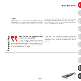 a-B
                                                                                                                           ACTEURS




                                                                                                                                            c
               - l’aFiJ                                                       avec ou sans diplôme (diffusion d’offres d’emploi y compris




                                                                                                                                            d-e
               L’Association pour Faciliter l’Insertion professionnelle des   en apprentissage, parrainages, appui à la lutte contre les
               Jeunes diplômés, présente dans de nombreuses universités,      discriminations…). Plus de 300  000 jeunes bénéficient
               propose en particulier d’accompagner les étudiants sortants,   chaque année des services de l’AFIJ.




                                                                                                                                            F-H
                                                                                                                                            i-M
                              l’acFci a signé deux conventions cadres         - avec l’AFIJ pour partager les expériences menées par
commentaires




                              de partenariat (www.cci.fr) :                   les deux réseaux en matière d’information et d’orientation
                                                                              et favoriser l’accès des jeunes à l’apprentissage dans le
                              - avec le Conseil National des Missions
                                                                              supérieur.
                              Locales (CNML) pour renforcer les
               partenariats dans le domaine de l’apprentissage et susciter




                                                                                                                                            o-p
               des opérations communes dans le domaine de l’orientation
               et de l’accompagnement des jeunes.




                                                                                                                                            Q-r
                                                                                                                                            s-U
                                                                                                                                            annexes
                                                                                                                                            index
                                                                  page 7
 