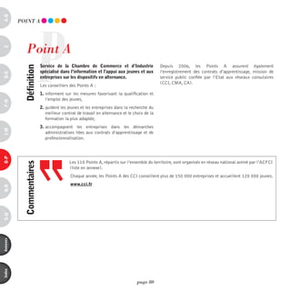 a-B




                       P
          pOinT A




             point A
c




                           service de la chambre de commerce et d’industrie                 Depuis 2006, les Points A assurent également
            définition



                           spécialisé dans l’information et l’appui aux jeunes et aux       l’enregistrement des contrats d’apprentissage, mission de
d-e




                           entreprises sur les dispositifs en alternance.                   service public confiée par l’Etat aux réseaux consulaires
                                                                                            (CCI, CMA, CA).
                           Les conseillers des Points A :
                           1. informent sur les mesures favorisant la qualification et
                              l’emploi des jeunes,
F-H




                           2. guident les jeunes et les entreprises dans la recherche du
                              meilleur contrat de travail en alternance et le choix de la
                              formation la plus adaptée,
                           3. accompagnent les entreprises dans les démarches
i-M




                              administratives liées aux contrats d’apprentissage et de
                              professionnalisation.
o-p




                                           Les 110 Points A, répartis sur l’ensemble du territoire, sont organisés en réseau national animé par l’ACFCI
            commentaires




                                           (liste en annexe).
                                           Chaque année, les Points A des CCI conseillent plus de 150 000 entreprises et accueillent 120 000 jeunes.
                                           www.cci.fr
Q-r
s-U
annexes
index




                                                                                page 80
 
