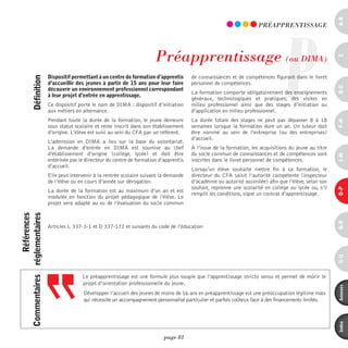 a-B
                                                                                                                                       P
                                                                                                                            pRéAppREnTiSSAGE




                                                                              préapprentissage (ou dimA)




                                                                                                                                                              c
                              dispositif permettant à un centre de formation d’apprentis      de connaissances et de compétences figurant dans le livret
             définition



                              d’accueillir des jeunes à partir de 15 ans pour leur faire      personnel de compétences.




                                                                                                                                                              d-e
                              découvrir un environnement professionnel correspondant
                                                                                              La formation comporte obligatoirement des enseignements
                              à leur projet d’entrée en apprentissage.
                                                                                              généraux, technologiques et pratiques, des visites en
                              Ce dispositif porte le nom de DIMA : dispositif d’initiation    milieu professionnel ainsi que des stages d’initiation ou
                              aux métiers en alternance.                                      d’application en milieu professionnel.
                              Pendant toute la durée de la formation, le jeune demeure        La durée totale des stages ne peut pas dépasser 8 à 18




                                                                                                                                                              F-H
                              sous statut scolaire et reste inscrit dans son établissement    semaines lorsque la formation dure un an. Un tuteur doit
                              d’origine. L’élève est suivi au sein du CFA par un référent.    être nommé au sein de l’entreprise (ou des entreprises)
                                                                                              d’accueil.
                              L’admission en DIMA a lieu sur la base du volontariat.
                              La demande d’entrée en DIMA est soumise au chef                 A l’issue de la formation, les acquisitions du jeune au titre
                              d’établissement d’origine (collège, lycée) et doit être         du socle commun de connaissances et de compétences sont




                                                                                                                                                              i-M
                              entérinée par le directeur du centre de formation d’apprentis   inscrites dans le livret personnel de compétences.
                              d’accueil.
                                                                                              Lorsqu’un élève souhaite mettre fin à sa formation, le
                              Elle peut intervenir à la rentrée scolaire suivant la demande   directeur du CFA saisit l’autorité compétente (inspecteur
                              de l’élève ou en cours d’année sur dérogation.                  d’académie ou autorité assimilée) afin que l’élève, selon son
                                                                                              souhait, reprenne une scolarité en collège ou lycée ou, s’il




                                                                                                                                                              o-p
                              La durée de la formation est au maximum d’un an et est
                                                                                              remplit les conditions, signe un contrat d’apprentissage.
                              modulée en fonction du projet pédagogique de l’élève. Le
                              projet sera adapté au vu de l’évaluation du socle commun
                 références
commentaires réglementaires




                                                                                                                                                              Q-r
                              Articles L 337-3-1 et D 337-172 et suivants du code de l’éducation




                                                                                                                                                              s-U
                                             Le préapprentissage est une formule plus souple que l’apprentissage stricto sensu et permet de mûrir le
                                             projet d’orientation professionnelle du jeune.




                                                                                                                                                              annexes
                                              Développer l’accueil des jeunes de moins de 16 ans en préapprentissage est une préoccupation légitime mais
                                              qui nécessite un accompagnement personnalisé particulier et parfois coûteux face à des financements limités.




                                                                                                                                                              index
                                                                                  page 81
 
